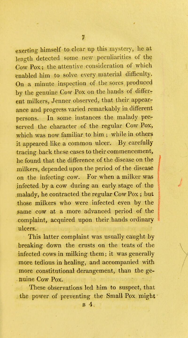 exerting himself to clear up this mystery, he at length detected some new peculiarities of the Cow Pox; the attentive consideration of which enabled him to solve every material difficulty. On a minute inspection of the sores produced by the genuine Cow Pox on the hands of differ- ent milkers, Jenner observed, that their appear- ance and progress varied remarkably in different persons. In some instances the malady pre- served the character of the regular Cow Pox, which was now familiar to him ; while in others it appeared like a common ulcer. By carefully tracing back these cases to their commencement, he found that the difference of the disease on the milkers, depended upon the period of the disease on the infecting cow. For when a milker was infected by a cow during an early stage of the malady, he contracted the regular Cow Pox ; but those milkers who were infected even by the same cow at a more advanced period of the complaint, acquired upon their hands ordinary ulcers. This latter complaint was usually caught by breaking down the crusts on the teats of the infected cows in milking them; it was generally more tedious in healing, and accompanied with more constitutional derangement, than the ge- nuine Cow Pox. These observations led him to suspect, that the power of preventing the Small Pox might b 4.