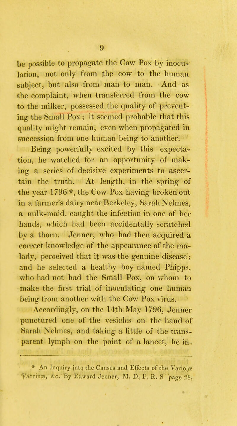 be possible to propagate the Cow Pox by inocu-r lation, not only from the cow to the human subject, but also from man to man. And as the complaint, when transferred from the cow to the milker, possessed the quality of prevent- ing the Small Pox; it seemed probable that this quality might remain, even when propagated in succession from one human being to another. Being powerfully excited by this expecta-* tion, he watched for an opportunity of mak- ing a series of decisive experiments to ascer- tain the truth. At length, in the spring of the year 1796 *, the Cow Pox having broken out in a farmer's dairy near Berkeley, Sarah Nelmes, a milk-maid, caught the infection in one of her hands, which had been accidentally scratched by a thorn. Jenner, who had then acquired a correct knowledge of the appearance of the ma- lady, perceived that it was the genuine disease; and he selected a healthy boy named Phipps, who had not had the Small Pox, on whom to make the first trial of inoculating one human being from another with the Cow Pox virus. Accordingly, on the 14th May 1796, Jenner punctured one of the vesicles on the hand of Sarah Nelmes, and taking a little of the trans- parent lymph on the point of a lancet, he in- * An Inquiry into the Causes and Effects of the Variola: Vaccinae, &c. By Edward Jenner, M. D. F. R. S page 28.