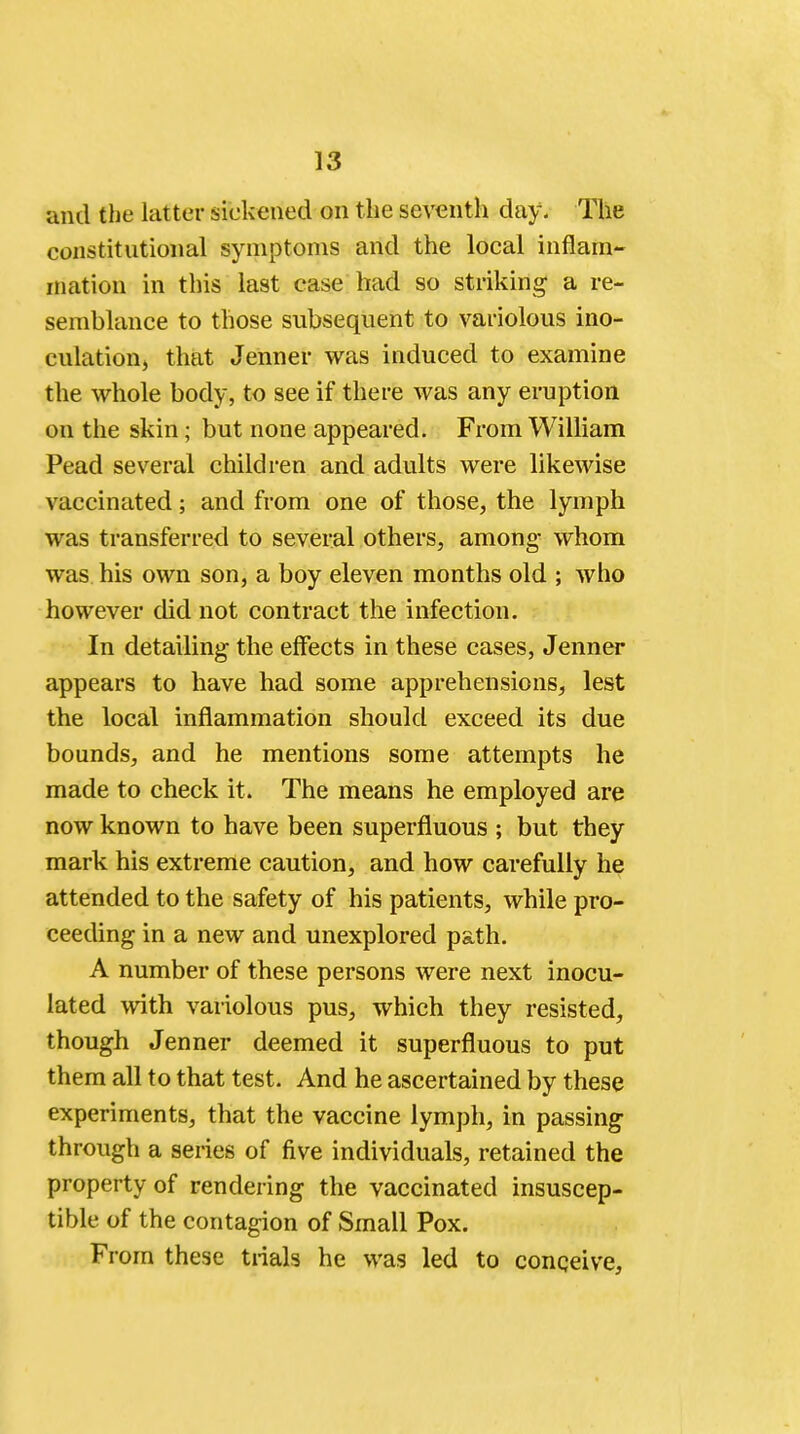 and the latter sickened on the seventh day. The constitutional symptoms and the local inflam- mation in this last case had so striking a re- semblance to those subsequent to variolous ino- culation, that Jenner was induced to examine the whole body, to see if there was any eruption on the skin; but none appeared. From William Pead several children and adults were likewise vaccinated; and from one of those, the lymph was transferred to several others, among whom was his own son, a boy eleven months old ; who however did not contract the infection. In detailing the effects in these cases, Jenner appears to have had some apprehensions, lest the local inflammation should exceed its due bounds, and he mentions some attempts he made to check it. The means he employed are now known to have been superfluous ; but they mark his extreme caution, and how carefully he attended to the safety of his patients, while pro- ceeding in a new and unexplored path. A number of these persons were next inocu- lated with variolous pus, which they resisted, though Jenner deemed it superfluous to put them all to that test. And he ascertained by these experiments, that the vaccine lymph, in passing through a series of five individuals, retained the property of rendering the vaccinated insuscep- tible of the contagion of Small Pox. From these trials he was led to conceive,