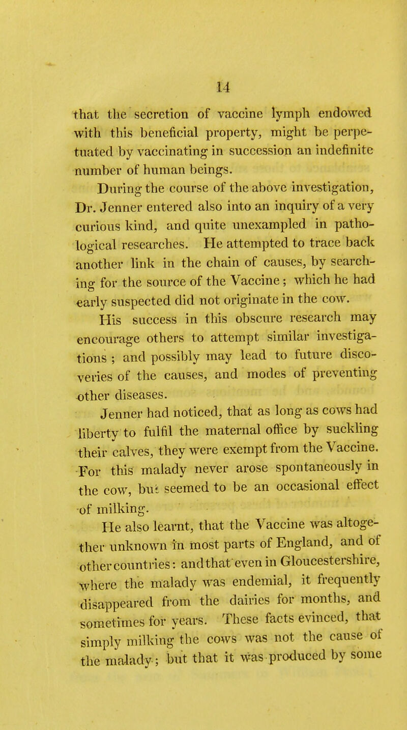 that the secretion of vaccine lymph endowed with this beneficial property, might be perpe- tuated by vaccinating in succession an indefinite number of human beings. During the course of the above investigation, Dr. Jenner entered also into an inquiry of a very curious kind, and quite unexampled in patho- logical researches. He attempted to trace back another link in the chain of causes, by search- ing for the source of the Vaccine; which he had early suspected did not originate in the cow. His success in this obscure research may encourage others to attempt similar investiga- tions ; and possibly may lead to future disco- veries of the causes, and modes of preventing other diseases. Jenner had noticed, that as long as cows had liberty to fulfil the maternal office by suckling their calves, they were exempt from the Vaccine. For this malady never arose spontaneously in the cow, bui seemed to be an occasional effect of milking. He also learnt, that the Vaccine was altoge- ther unknown in most parts of England, and of other countries: and that even in Gloucestershire, where the malady was endemial, it frequently disappeared from the dairies for months, and sometimes for years. These facts evinced, that simply milking the cows was not the cause of the malady; but that it was produced by some