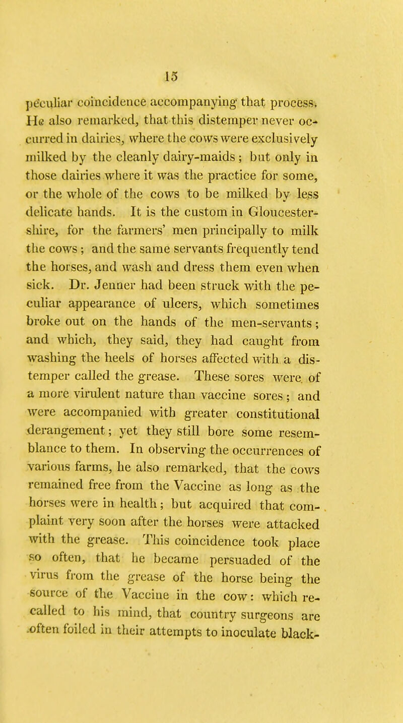 peculiar coincidence accompanying that process. He also remarked, that this distemper never oc- curred in dairies, where the cows were exclusively milked by the cleanly dairy-maids ; but only in those dairies where it was the practice for some, or the whole of the cows to be milked by less delicate hands. It is the custom in Gloucester- shire, for the farmers' men principally to milk the cows; and the same servants frequently tend the horses, and wash and dress them even when sick. Dr. Jeuner had been struck with the pe- culiar appearance of ulcers, which sometimes broke out on the hands of the men-servants; and which, they said, they had caught from washing the heels of horses affected with a dis- temper called the grease. These sores were, of a more virulent nature than vaccine sores; and were accompanied with greater constitutional derangement; yet they still bore some resem- blance to them. In observing the occurrences of various farms, he also remarked, that the cows remained free from the Vaccine as long as the horses were in health; but acquired that com- plaint very soon after the horses were attacked with the grease. This coincidence took place so often, that he became persuaded of the virus from the grease of the horse being the source of the Vaccine in the cow: which re- called to his mind, that country surgeons are often foiled in their attempts to inoculate black-