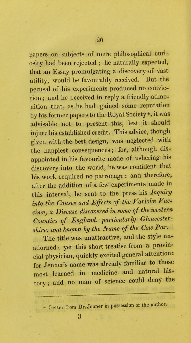 papers on subjects of mere philosophical cari- osity had been rejected ; he naturally expected, that an Essay promulgating a discovery of vast utility, would be favourably received. But the perusal of his experiments produced no convic- tion ; and he received in reply a friendly admo- nition that, as he had gained some reputation by his former papers to the Royal Society*, it was advisable not to present this, lest it should injure his established credit. This advice, though given with the best design, was neglected with the happiest consequences; for, although dis- appointed in his favourite mode of ushering his discovery into the world, he was confident that his work required no patronage: and therefore, after the addition of a few experiments made in this interval, he sent to the press his Inquiry into the Causes and Effects of the Variolas Vic- cince, a Disease discovered in some of the western Counties of England, particularly Gloucester- shire, and known by the Name of the Cow Pox. The title was unattractive, and the style un- adorned ; yet this short treatise from a provin- cial physician, quickly excited general attention: for Jenner's name was already familiar to those most learned in medicine and natural his- tory; and no man of science could deny the * Letter from Dr. Jenner in possession of the author. 3