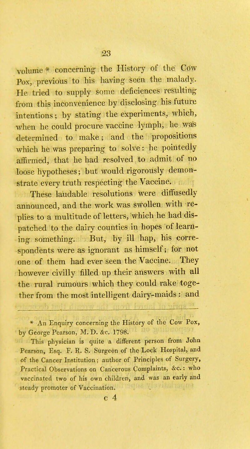 volume* concerning the History of the Cow Pox, previous to his having- seen the malady. He tried to supply some deficiences resulting from this inconvenience by disclosing his future intentions; by stating the experiments, which, when he could procure vaccine lymph, he was determined to make; and the propositions which he was preparing to solve: he pointedly affirmed, that he had resolved to admit of no loose hypotheses; but would rigorously demon- strate every truth respecting the Vaccine. These laudable resolutions were diffusedly announced, and the work was swollen with re- plies to a multitude of letters, which he had dis- patched to the dairy counties in hopes of learn- ing something. But, by ill hap, his corre- spondents were as ignorant as himself; for not one of them had ever seen the Vaccine. They however civilly filled up their answers with all the rural rumours which they could rake toge- ther from the most intelligent dairy-maids: and * An Enquiry concerning the History of the Cow Pox, by George Pearson, M. D. &c. 1798. This physician is quite a different person from John Pearson, Esq. F. R. S. Surgeon of the Lock Hospital, and of the Cancer Institution; author of Principles of Surgery, Practical Observations on Cancerous Complaints, &c.: who vaccinated two of his own children, and was an early and steady promoter of Vaccination.
