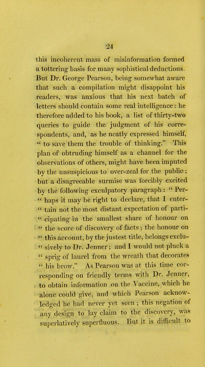 this incoherent mass of misinformation formed a tottering basis for many sophistical deductions. But Dr. George Pearson, being somewhat aware that such a compilation might disappoint his readers, was anxious that his next batch of letters should contain some real intelligence: he therefore added to his book, a list of thirty-two queries to guide the judgment of his corre- spondents, and, as he neatly expressed himself, to save them the trouble of thinking. This plan of obtruding himself as a channel for the observations of others, might have been imputed by the unsuspicious to over-zeal for the publio ; but a disagreeable surmise was forcibly excited by the following exculpatory paragraph: Per- haps it may be right to declare, that I enter- tain not the most distant expectation of parti- cipating in the smallest share of honour on the score of discovery of facts; the honour on this account, by the justest title, belongs exclu- sively to Dr. Jenner; and I would not pluck a sprig of laurel from the wreath that decorates his brow. As Pearson was at this time cor- responding on friendly terms with Dr. Jenner, to obtain information on the Vaccine, which he alone could give, and which Pearson acknow- ledged he had never yet seen ; this negation of any design to lay claim to the discovery, was superlatively superfluous. But it is difficult to