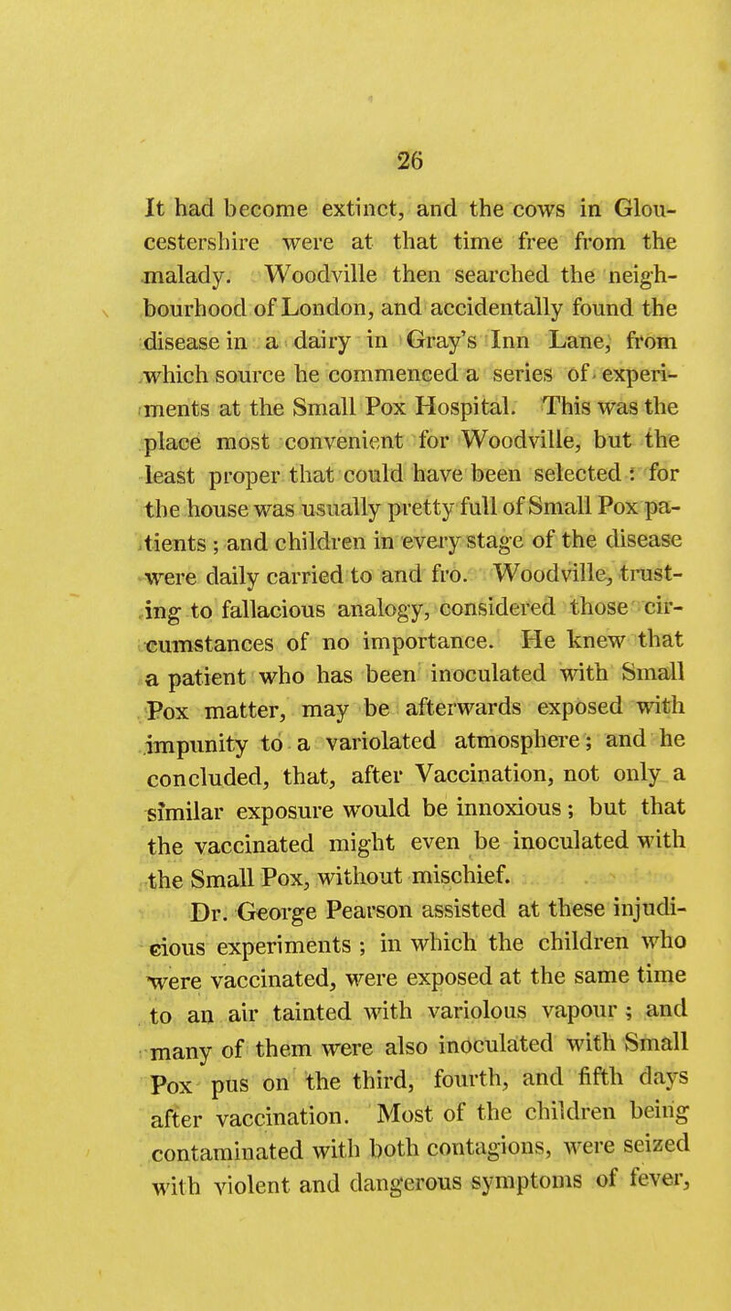 It had become extinct, and the cows in Glou- cestershire were at that time free from the malady. Woodville then searched the neigh- bourhood of London, and accidentally found the disease in a dairy in Gray's Inn Lane, from which source he commenced a series of - experi- ments at the Small Pox Hospital. This was the place most convenient for Woodville, but the least proper that could have been selected i for the house was usually pretty full of Small Pox pa- tients ; and children in every stage of the disease were daily carried to and fro. Woodville, trust- ing to fallacious analogy, considered those cir- cumstances of no importance. He knew that a patient who has been inoculated with Small Pox matter, may be afterwards exposed with impunity to a variolated atmosphere; and he concluded, that, after Vaccination, not only a similar exposure would be innoxious; but that the vaccinated might even be inoculated with the Small Pox, without mischief. Dr. George Pearson assisted at these injudi- cious experiments ; in which the children who were vaccinated, were exposed at the same time to an air tainted with variolous vapour 3 and many of them were also inoculated with Small Pox pus on the third, fourth, and fifth clays after vaccination. Most of the children being contaminated with both contagions, were seized with violent and dangerous symptoms of fever,