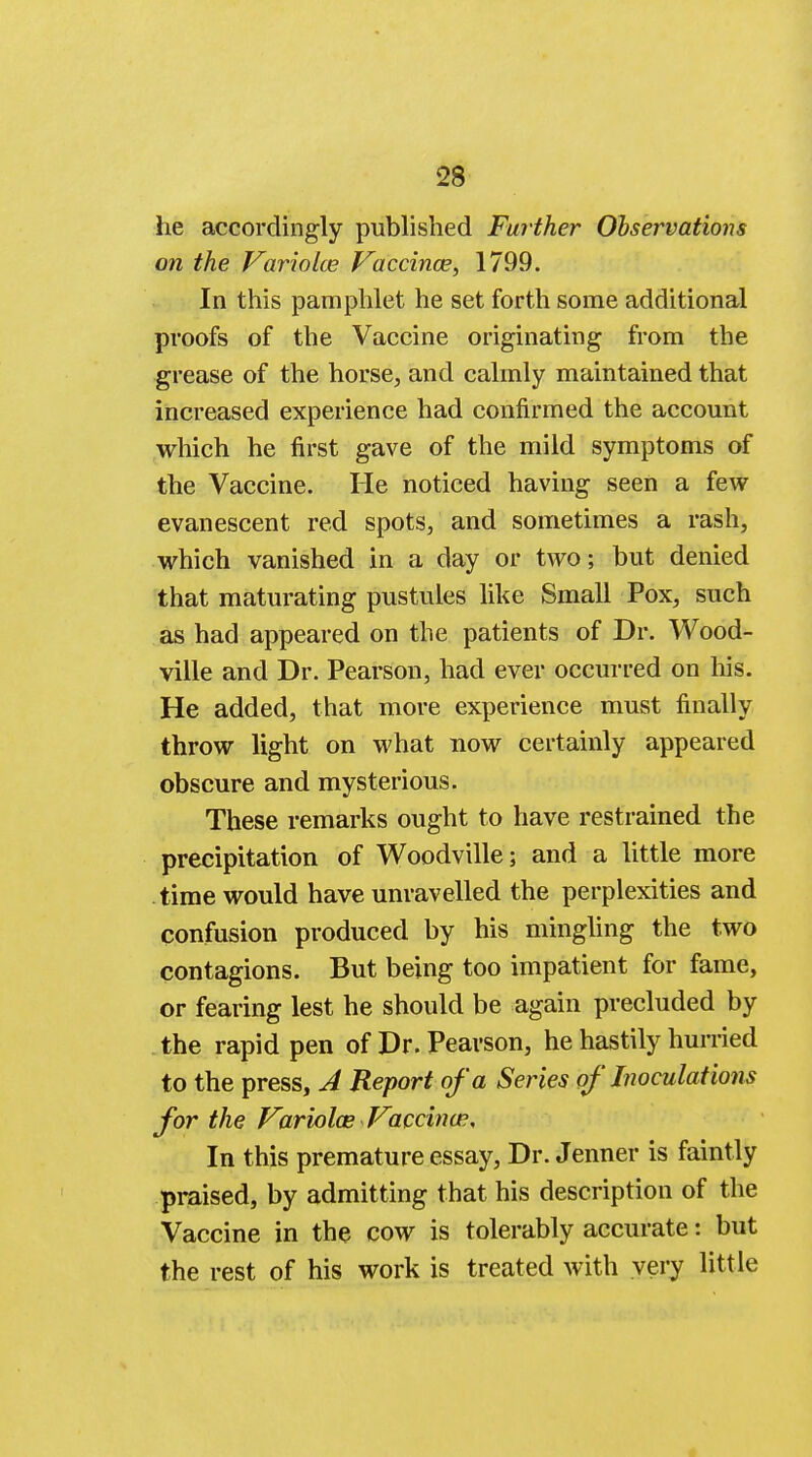 he accordingly published Further Observations on the Variolce Vaccinae, 1799. In this pamphlet he set forth some additional proofs of the Vaccine originating from the grease of the horse, and calmly maintained that increased experience had confirmed the account which he first gave of the mild symptoms of the Vaccine. He noticed having seen a few evanescent red spots, and sometimes a rash, which vanished in a day or two; but denied that maturating pustules like Small Pox, such as had appeared on the patients of Dr. Wood- ville and Dr. Pearson, had ever occurred on his. He added, that more experience must finally throw light on what now certainly appeared obscure and mysterious. These remarks ought to have restrained the precipitation of Woodville; and a little more time would have unravelled the perplexities and confusion produced by his mingling the two contagions. But being too impatient for fame, or fearing lest he should be again precluded by the rapid pen of Dr. Pearson, he hastily hurried to the press, A Report of a Series of Inoculations for the Variolce Vaccina?, In this premature essay, Dr. Jenner is faintly praised, by admitting that his description of the Vaccine in the cow is tolerably accurate: but the rest of his work is treated with very little