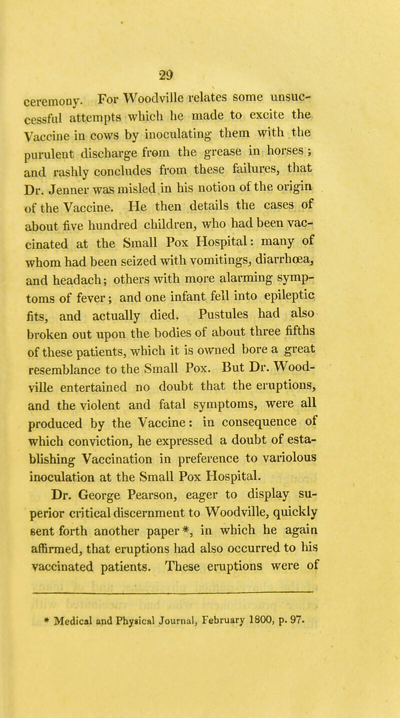 ceremony. For Woodville relates some unsuc- cessful attempts which he made to excite the. Vaccine in cows by inoculating- them with the purulent discharge from the grease in horses ; and rashly concludes from these failures, that Dr. Jenner was misled .in his notion of the origin of the Vaccine. He then details the cases of about five hundred children, who had been vac- cinated at the Small Pox Hospital: many of whom had been seized with vomitings, diarrhoea, and headach; others with more alarming symp- toms of fever; and one infant fell into epileptic fits, and actually died. Pustules had also broken out upon the bodies of about three fifths of these patients, which it is owned bore a great resemblance to the Small Pox. But Dr. Wood- ville entertained no doubt that the eruptions, and the violent and fatal symptoms, were all produced by the Vaccine: in consequence of which conviction, he expressed a doubt of esta- blishing Vaccination in preference to variolous inoculation at the Small Pox Hospital. Dr. George Pearson, eager to display su- perior critical discernment to Woodville, quickly Bent forth another paper *, in which he again affirmed, that eruptions had also occurred to his vaccinated patients. These eruptions were of