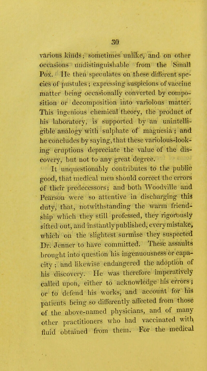 various kinds; sometimes unlike, and on other occasions undistinguishable from the Small Pox. He then speculates on these different spe- cies of pustules; expressing suspicions of vaccine matter being occasionally converted by compo- sition or decomposition into variolous matter. This ingenious chemical theory, the product of his laboratory, is supported by an unintelli- gible analogy with sulphate of magnesia; and he concludes by saying, that these variolous-look- ing eruptions depreciate the value of the dis- covery, but not to any great degree. It unquestionably contributes to the public good, that medical men should correct the errors of their predecessors; and both Woodville and Pearson were so attentive in discharging this duty, that, notwithstanding the warm friend- ship which they still professed, they rigorously sifted out, and instantly published, every mistake, which on the slightest surmise they suspected Dr. Jenner to have committed. These assaults brought into question his ingenuousness or capa- city ; and likewise endangered the adoption of his discovery. He was therefore imperatively called upon, either to acknowledge his errors; or to defend his works; and account for his patients being so differently affected from those of the above-named physicians, and of many other practitioners who had vaccinated with fluid obtained from them. For the medical