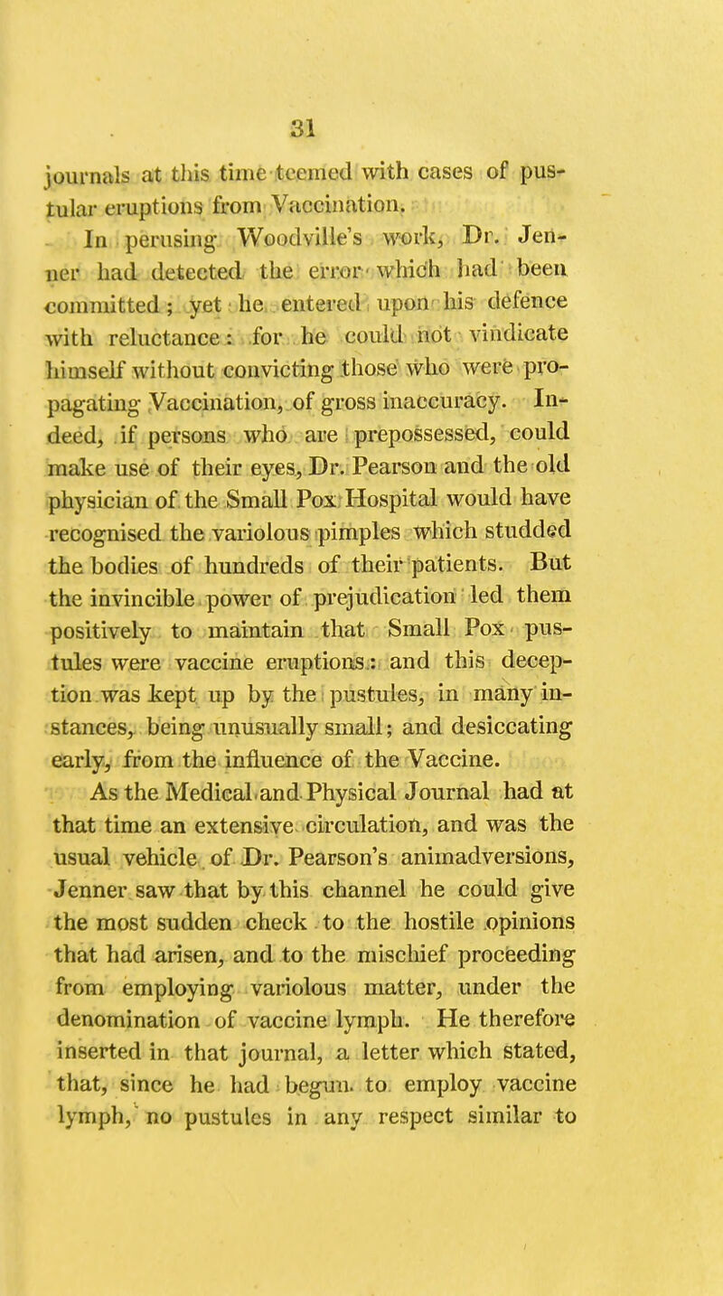 journals at this time teemed with cases of pus- tular eruptions from Vaccination. In perusing Woodville's work, Dr. Jen- ner had detected the error 'which had been committed; yet he entered upon his defence with reluctance: for he could not vindicate himself without convicting .those who were pro- pagating- Vaccination, of gross inaccuracy. In- deed, if persons who are prepossessed, could make use of their eyes, Dr. Pearson and the old physician of the Small Pox Hospital would have recognised the variolous pimples which studded the bodies of hundreds of their patients. But the invincible power of prejudication led them positively to maintain that Small Pox - pus- tules were vaccine eruptions: and this decep- tion, was kept up by the pustules, in many in- stances, being unusually small; and desiccating early, from the influence of the Vaccine. As the Medical.and Physical Journal had at that time an extensive circulation, and was the usual vehicle of Dr. Pearson's animadversions, Jenner saw that by this channel he could give the most sudden check to the hostile opinions that had arisen, and to the mischief proceeding from employing variolous matter, under the denomination of vaccine lymph. He therefore inserted in that journal, a letter which stated, that, since he had -begun, to. employ vaccine lymph, no pustules in any respect similar to