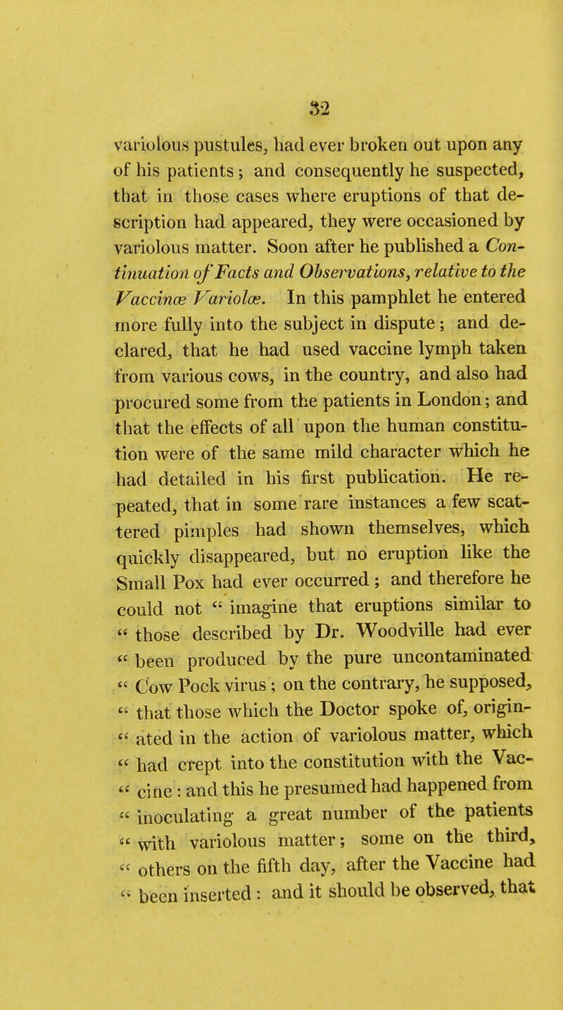 82 variolous pustules, had ever broken out upon any of his patients ; and consequently he suspected, that in those cases where eruptions of that de- scription had appeared, they were occasioned by variolous matter. Soon after he published a Con- tinuation of Facts and Observations, relative to the Vaccinae Variolas. In this pamphlet he entered more fully into the subject in dispute; and de- clared, that he had used vaccine lymph taken from various cows, in the country, and also had procured some from the patients in London; and that the effects of all upon the human constitu- tion were of the same mild character which he had detailed in his first publication. He re- peated, that in some rare instances a few scat- tered pimples had shown themselves, which quickly disappeared, but no eruption like the Small Pox had ever occurred ; and therefore he could not  imagine that eruptions similar to  those described by Dr. Woodville had ever  been produced by the pure uncontaminated  Cow Pock virus ; on the contrary, he supposed,  that those which the Doctor spoke of, origin-  ated in the action of variolous matter, which  had crept into the constitution with the Vac-  cine: and this he presumed had happened from « inoculating a great number of the patients  with variolous matter; some on the third,  others on the fifth day, after the Vaccine had « been inserted: and it should be observed, that