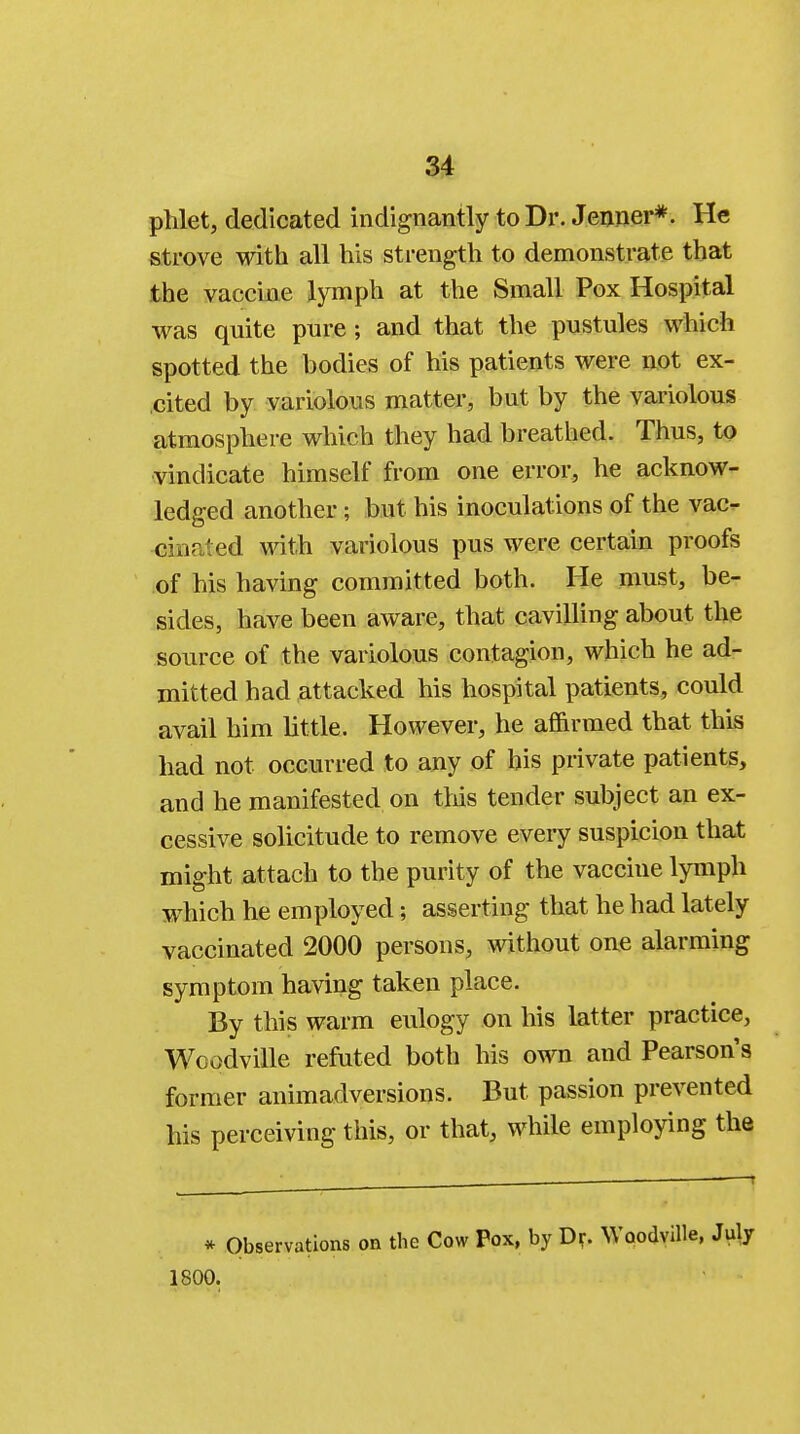phlet, dedicated indignantly to Dr. Jenner*. He strove with all his strength to demonstrate that the vaccine lymph at the Small Pox Hospital was quite pure ; and that the pustules which spotted the bodies of his patients were not ex- cited by variolous matter, but by the variolous atmosphere which they had breathed. Thus, to vindicate himself from one error, he acknow- ledged another ; but his inoculations of the vac- cinated with variolous pus were certain proofs of his having committed both. He must, be- sides, have been aware, that cavilling about the source of the variolous contagion, which he ad- mitted had attacked his hospital patients, could avail him little. However, he affirmed that this had not occurred to any of his private patients, and he manifested on this tender subject an ex- cessive solicitude to remove every suspicion that might attach to the purity of the vaccine lymph which he employed; asserting that he had lately vaccinated 2000 persons, without one alarming symptom having taken place. By this warm eulogy on his latter practice, Wcodville refuted both his own and Pearson's former animadversions. But passion prevented his perceiving this, or that, while employing the * Observations on the Cow Pox, by Dr. Woodville, July 1800.