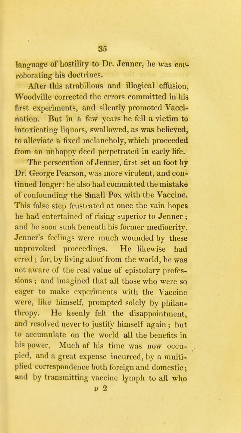 language of hostility to Dr. Jenner, he was cor- roborating his doctrines. After this atrabilious and illogical effusion, Woodville corrected the errors committed in his first experiments, and silently promoted Vacci- nation. But in a few years he fell a victim to intoxicating liquors, swallowed, as was believed, to alleviate a fixed melancholy, which proceeded from an unhappy deed perpetrated in early life. The persecution of Jenner, first set on foot by Dr. George Pearson, was more virulent, and con- tinued longer: he also had committed the mistake of confounding the Small Pox with the Vaccine. This false step frustrated at once the vain hopes he had entertained of rising superior to Jenner ; and he soon sunk beneath his former mediocrity. Jenner's feelings were much wounded by these unprovoked proceedings. He likewise had erred ; for, by living aloof from the world, he was not aware of the real value of epistolary profes- sions ; and imagined that all those who were so eager to make experiments with the Vaccine were, like himself, prompted solely by philan- thropy. He keenly felt the disappointment, and resolved never to justify himself again ; but to accumulate on the world all the benefits in his power, Much of his time was now occu- pied, and a great expense incurred, by a multi-. plied correspondence both foreign and domestic; and by transmitting vaccine lymph to all who d 2