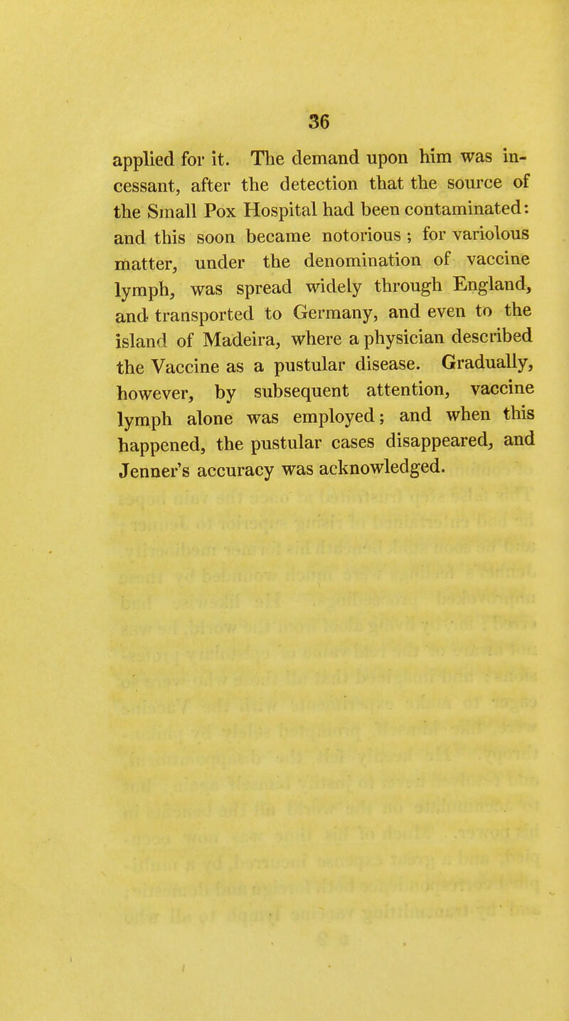 applied for it. The demand upon him was in- cessant, after the detection that the source of the Small Pox Hospital had been contaminated: and this soon became notorious ; for variolous matter, under the denomination of vaccine lymph, was spread widely through England, and transported to Germany, and even to the island of Madeira, where a physician described the Vaccine as a pustular disease. Gradually, however, by subsequent attention, vaccine lymph alone was employed; and when this happened, the pustular cases disappeared, and Jenner's accuracy was acknowledged.