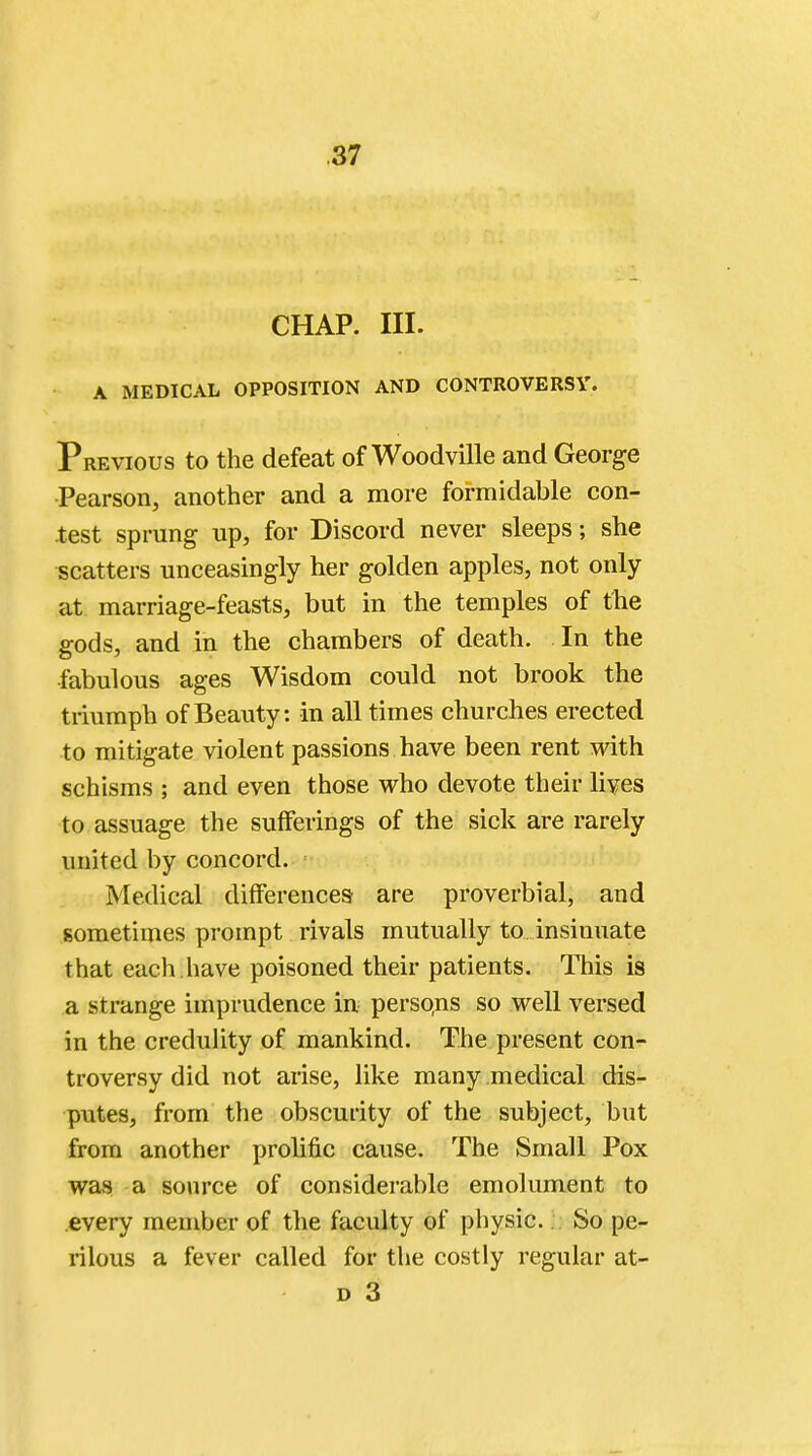 CHAP. III. A MEDICAL OPPOSITION AND CONTROVERSY. Previous to the defeat of Woodville and George Pearson, another and a more formidable con- test sprung up, for Discord never sleeps; she scatters unceasingly her golden apples, not only at marriage-feasts, but in the temples of the gods, and in the chambers of death. In the fabulous ages Wisdom could not brook the triumph of Beauty: in all times churches erected to mitigate violent passions have been rent with schisms ; and even those who devote their lives to assuage the sufferings of the sick are rarely united by concord. Medical differences are proverbial, and sometimes prompt rivals mutually to insinuate that each.have poisoned their patients. This is a strange imprudence in persons so well versed in the credulity of mankind. The present con- troversy did not arise, like many medical dis- putes, from the obscurity of the subject, but from another prolific cause. The Small Pox was a source of considerable emolument to every member of the faculty of* physic. So pe- rilous a fever called for the costly regular at-