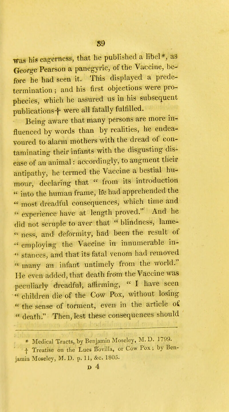89 was his eagerness, that he published a libel*, as George Pearson a panegyric, of the Vaccine, be- fore he had seen it. This displayed a prede- termination ; and his first objections were pro- phecies, which he assured us in his subsequent publications f were all fatally fulfilled. Being aware that many persons are more in- fluenced by words than by realities, he endea- voured to alarm mothers with the dread of con- taminating their infants with the disgusting dis- ease of an animal: accordingly, to augment their antipathy, he termed the Vaccine a bestial hu- mour, declaring that  from its introduction  into the human frame, he had apprehended the  most dreadful consequences, which time and « experience have at length proved. And he did not scruple to aver that « blindness, lame-  ness, and deformity, had been the result of •* employing the Vaccine in innumerable in- «' stances, and that its fatal venom had removed  many an infant untimely from the world. He even added, that death from the Vaccine was peculiarly dreadful, affirming,  I have seen « children die of the Cow Fox, without losing * the sense of torment, even in the article o£ « death. Then, lest these consequences should * Medical Tracts, by Benjamin Moseley, M.D. 1799. f Treatise on the Lues Bbvilla, or Cow Pox; by Ben- jamin Moselev, M. D. p. 11, &c. 1805.