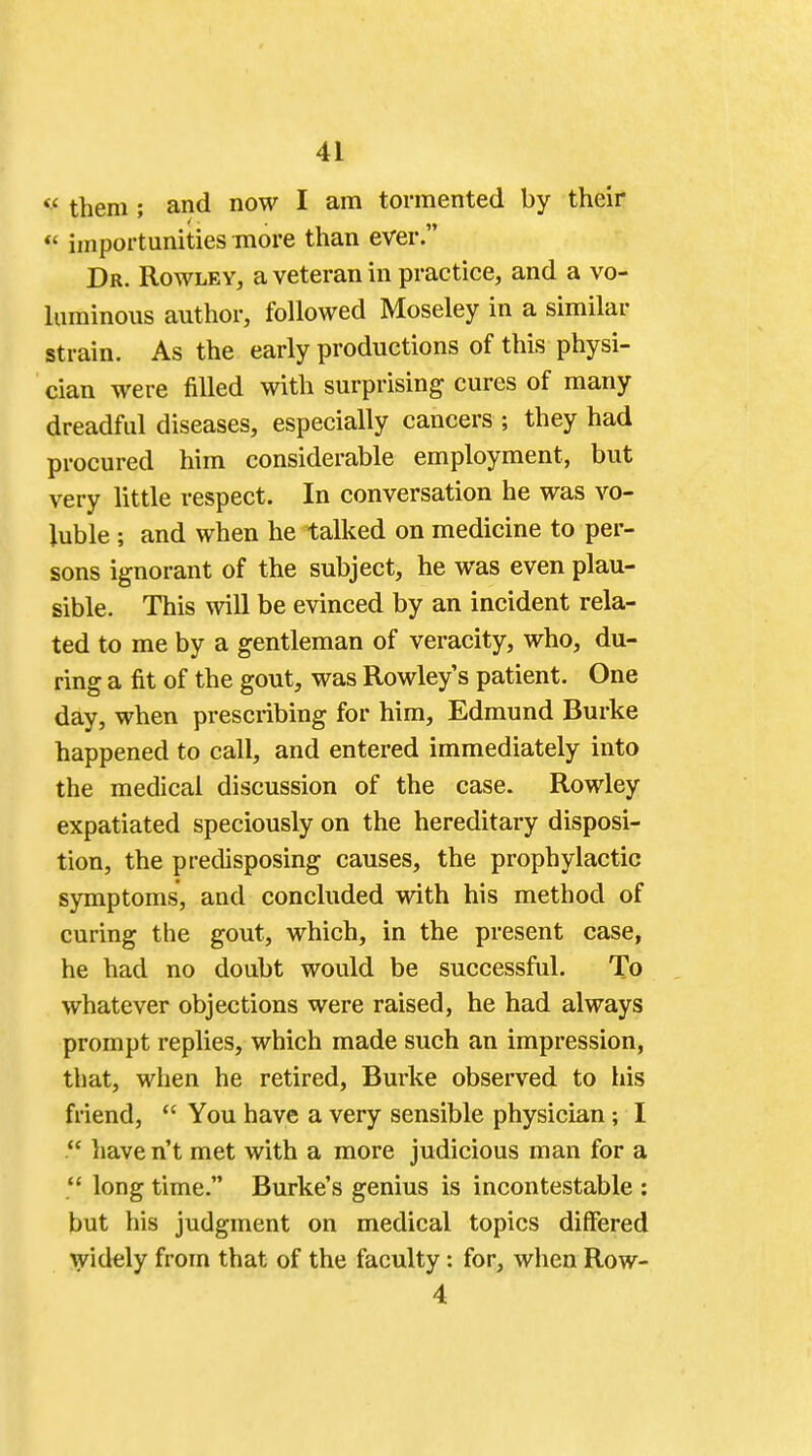 <f t]iem ; and now I am tormented by their  importunities more than ever. Dr. Rowley, a veteran in practice, and a vo- luminous author, followed Moseley in a similar strain. As the early productions of this physi- cian were filled with surprising cures of many dreadful diseases, especially cancers ; they had procured him considerable employment, but very little respect. In conversation he was vo- luble ; and when he talked on medicine to per- sons ignorant of the subject, he was even plau- sible. This will be evinced by an incident rela- ted to me by a gentleman of veracity, who, du- ring a fit of the gout, was Rowley's patient. One day, when prescribing for him, Edmund Burke happened to call, and entered immediately into the medical discussion of the case. Rowley expatiated speciously on the hereditary disposi- tion, the predisposing causes, the prophylactic symptoms, and concluded with his method of curing the gout, which, in the present case, he had no doubt would be successful. To whatever objections were raised, he had always prompt replies, which made such an impression, that, when he retired, Burke observed to his friend,  You have a very sensible physician; I  have n't met with a more judicious man for a  long time. Burke's genius is incontestable : but his judgment on medical topics differed widely from that of the faculty: for, when Row- 4