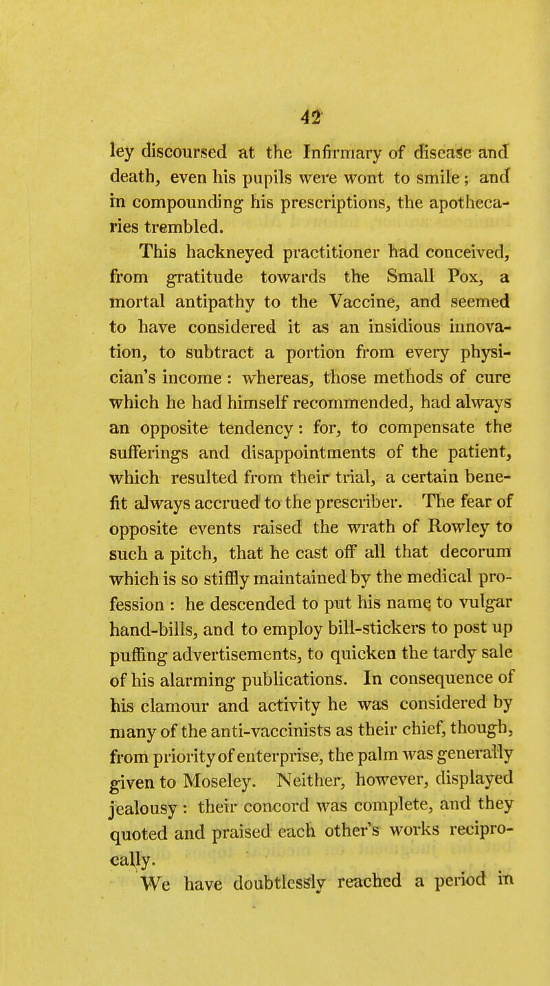 ley discoursed at the Infirmary of disease and death, even his pupils were wont to smile ; and in compounding his prescriptions, the apotheca- ries trembled. This hackneyed practitioner had conceived, from gratitude towards the Small Pox, a mortal antipathy to the Vaccine, and seemed to have considered it as an insidious innova- tion, to subtract a portion from every physi- cian's income : whereas, those methods of cure which he had himself recommended, had always an opposite tendency: for, to compensate the sufferings and disappointments of the patient, which resulted from their trial, a certain bene- fit always accrued to the prescriber. The fear of opposite events raised the wrath of Rowley to such a pitch, that he cast off all that decorum which is so stiffly maintained by the medical pro- fession : he descended to put his name to vulgar hand-bills, and to employ bill-stickers to post up puffing advertisements, to quicken the tardy sale of his alarming publications. In consequence of his clamour and activity he was considered by many of the anti-vaccinists as their chief, though, from priority of enterprise, the palm was generally given to Moseley. Neither, however, displayed jealousy : their concord was complete, and they quoted and praised each other's works recipro- cally. We have doubtlessly reached a period in