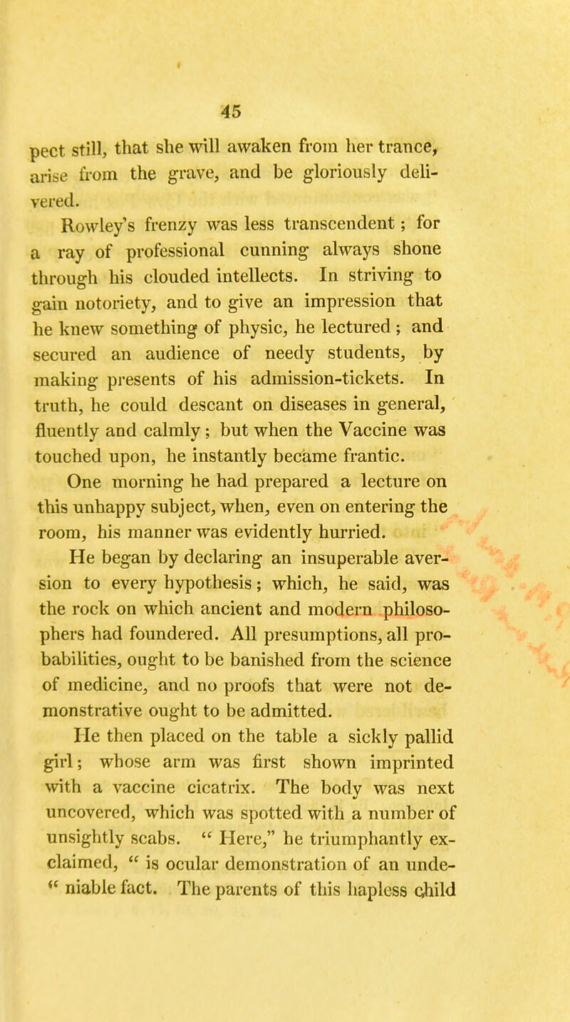 < 45 pect still, that she will awaken from her trance, arise from the grave, and be gloriously deli- vered. Rowley's frenzy was less transcendent; for a ray of professional cunning always shone through his clouded intellects. In striving to gain notoriety, and to give an impression that he knew something of physic, he lectured ; and secured an audience of needy students, by making presents of his admission-tickets. In truth, he could descant on diseases in general, fluently and calmly; but when the Vaccine was touched upon, he instantly became frantic. One morning he had prepared a lecture on this unhappy subject, when, even on entering the room, his manner was evidently hurried. He began by declaring an insuperable aver- sion to every hypothesis; which, he said, was the rock on which ancient and modern philoso- phers had foundered. All presumptions, all pro- babilities, ought to be banished from the science of medicine, and no proofs that were not de- monstrative ought to be admitted. He then placed on the table a sickly pallid girl; whose arm was first shown imprinted with a vaccine cicatrix. The body was next uncovered, which was spotted with a number of unsightly scabs.  Here, he triumphantly ex- claimed,  is ocular demonstration of an unde- <£ niable fact. The parents of this hapless child