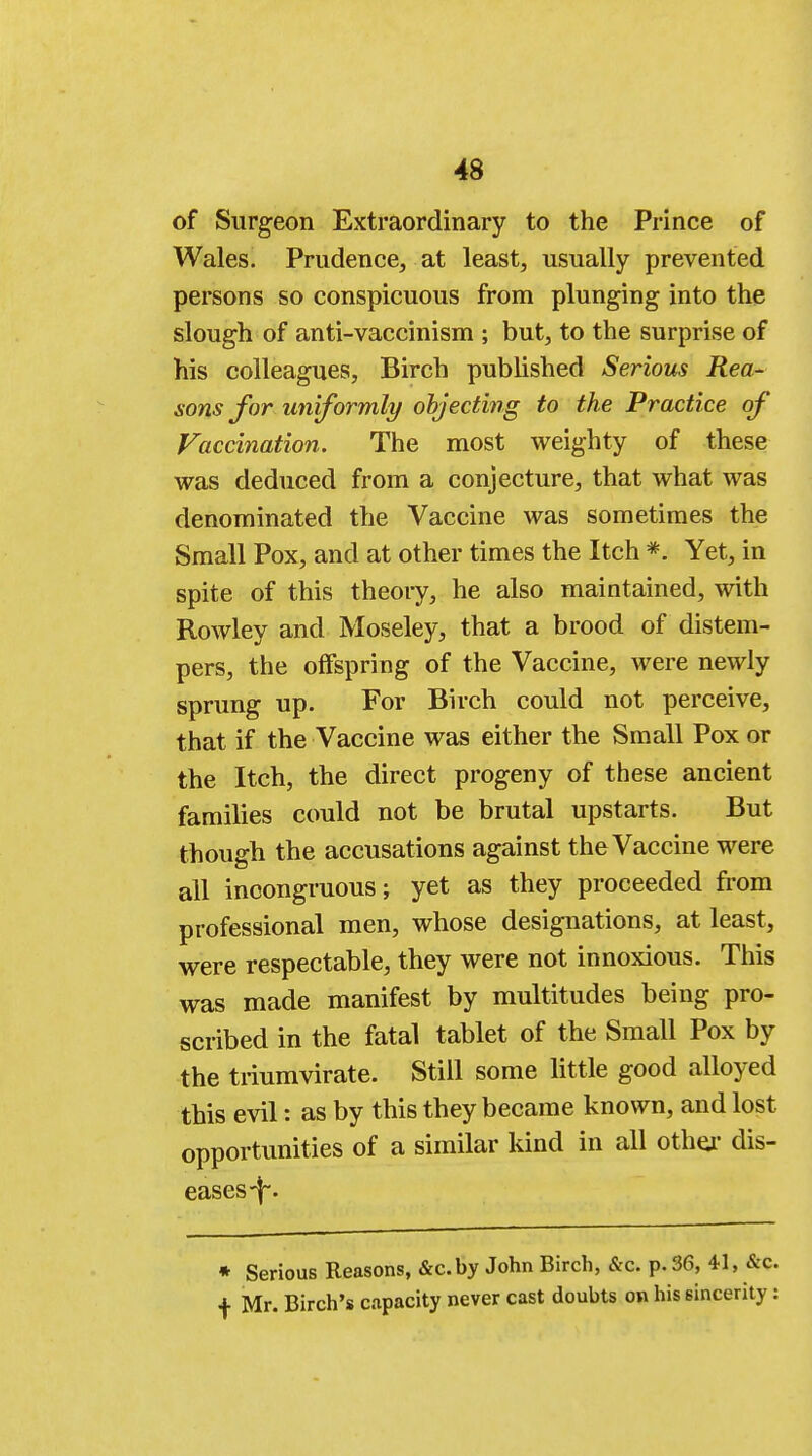 of Surgeon Extraordinary to the Prince of Wales. Prudence, at least, usually prevented persons so conspicuous from plunging into the slough of anti-vaccinism ; but, to the surprise of his colleagues, Birch published Serious Rea- sons for uniformly objecting to the Practice of Vaccination. The most weighty of these was deduced from a conjecture, that what was denominated the Vaccine was sometimes the Small Pox, and at other times the Itch *. Yet, in spite of this theoiy, he also maintained, with Rowley and Moseley, that a brood of distem- pers, the offspring of the Vaccine, were newly sprung up. For Birch could not perceive, that if the Vaccine was either the Small Pox or the Itch, the direct progeny of these ancient families could not be brutal upstarts. But though the accusations against the Vaccine were all incongruous; yet as they proceeded from professional men, whose designations, at least, were respectable, they were not innoxious. This was made manifest by multitudes being pro- scribed in the fatal tablet of the Small Pox by the triumvirate. Still some little good alloyed this evil: as by this they became known, and lost opportunities of a similar kind in all othej1 dis- eases \. * Serious Reasons, &c.by John Birch, &c. p. 36, 41, &c. f Mr. Birch's capacity never cast doubts on his sincerity: