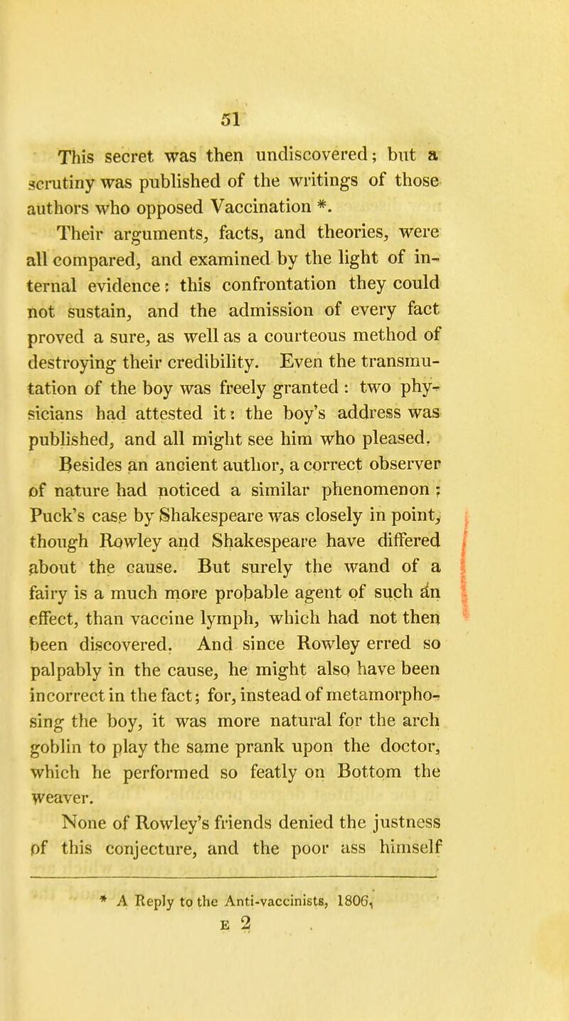 This secret was then undiscovered; but a scrutiny was published of the writings of those authors who opposed Vaccination *. Their arguments, facts, and theories, were all compared, and examined by the light of in- ternal evidence: this confrontation they could not sustain, and the admission of every fact proved a sure, as well as a courteous method of destroying their credibility. Even the transmu- tation of the boy was freely granted : two phy- sicians had attested it: the boy's address was published, and all might see him who pleased. Besides an ancient author, a correct observer of nature had noticed a similar phenomenon : Puck's case by Shakespeare was closely in point, though Rowley and Shakespeare have differed about the cause. But surely the wand of a fairy is a much more probable agent of such an effect, than vaccine lymph, which had not then been discovered. And since Rowley erred so palpably in the cause, he might also have been incorrect in the fact; for, instead of metamorphor sing the boy, it was more natural for the arch goblin to play the same prank upon the doctor, which he performed so featly on Bottom the weaver. None of Rowley's friends denied the justness pf this conjecture, and the poor ass himself * A Reply to the Anti-vaccinists, 1806, E 2