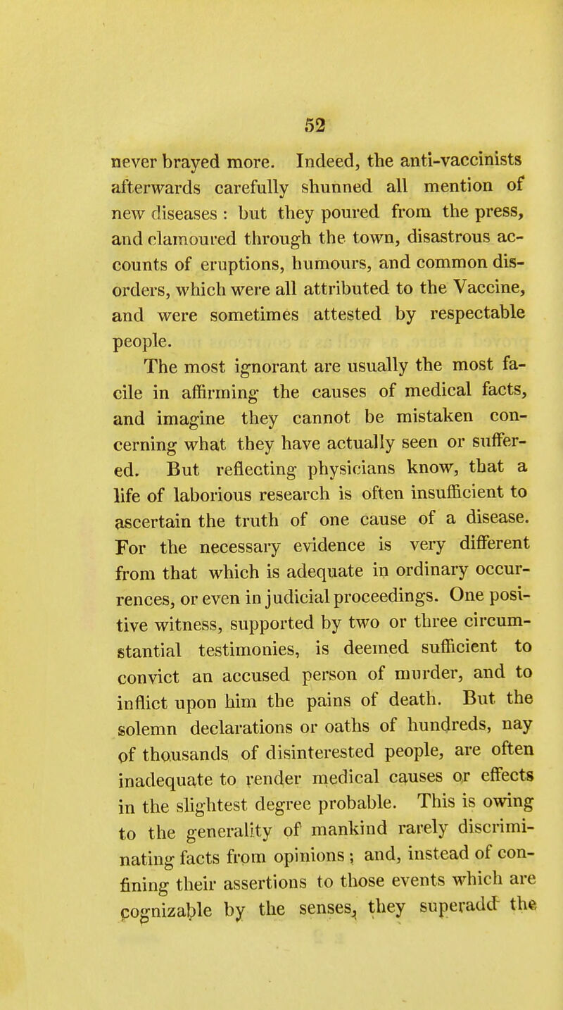 never brayed more. Indeed, the anti-vaccinists afterwards carefully shunned all mention of new diseases : but they poured from the press, and clamoured through the town, disastrous ac- counts of eruptions, humours, and common dis- orders, which were all attributed to the Vaccine, and were sometimes attested by respectable people. The most ignorant are usually the most fa- cile in affirming- the causes of medical facts, and imagine they cannot be mistaken con- cerning what they have actually seen or suffer- ed. But reflecting physicians know, that a life of laborious research is often insufficient to ascertain the truth of one cause of a disease. For the necessary evidence is very different from that which is adequate in ordinary occur- rences, or even in judicial proceedings. One posi- tive witness, supported by two or three circum- stantial testimonies, is deemed sufficient to convict an accused person of murder, and to inflict upon him the pains of death. But the solemn declarations or oaths of hundreds, nay of thousands of disinterested people, are often inadequate to render medical causes or effects in the slightest degree probable. This is owing to the generality of mankind rarely discrimi- nating facts from opinions ; and, instead of con- fining their assertions to those events which are cognizable by the senses,, they superadd- the