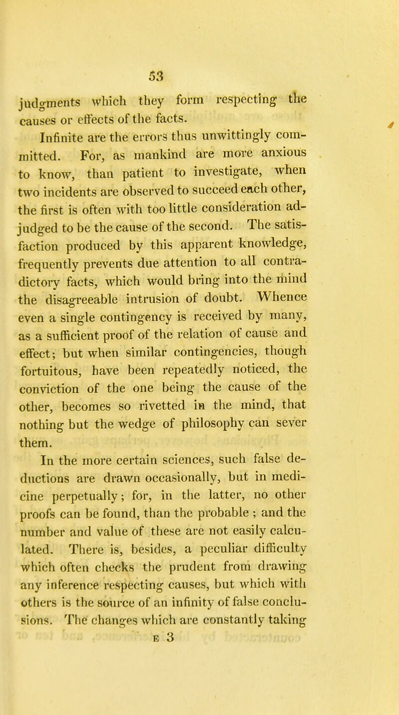 judgments which they form respecting the causes or effects of the facts. Infinite are the errors thus unwittingly com- mitted. For, as mankind are more anxious to know, than patient to investigate, when two incidents are observed to succeed each other, the first is often with too little consideration ad- judged to be the cause of the second. The satis- faction produced by this apparent knowledge, frequently prevents due attention to all contra- dictory facts, which would bring into the mind the disagreeable intrusion of doubt. Whence even a single contingency is received by many, as a sufficient proof of the relation of cause and effect; but when similar contingencies, though fortuitous, have been repeatedly noticed, the conviction of the one being the cause of the other, becomes so rivetted in the mind, that nothing but the wedge of philosophy can sever them. In the more certain sciences, such false de- ductions are drawn occasionally, but in medi- cine perpetually; for, in the latter, no other proofs can be found, than the probable ; and the number and value of these are not easily calcu- lated. There is, besides, a peculiar difficulty which often checks the prudent from drawing any inference respecting causes, but which with others is the source of an infinity of false conclu- sions. The changes which are constantly taking