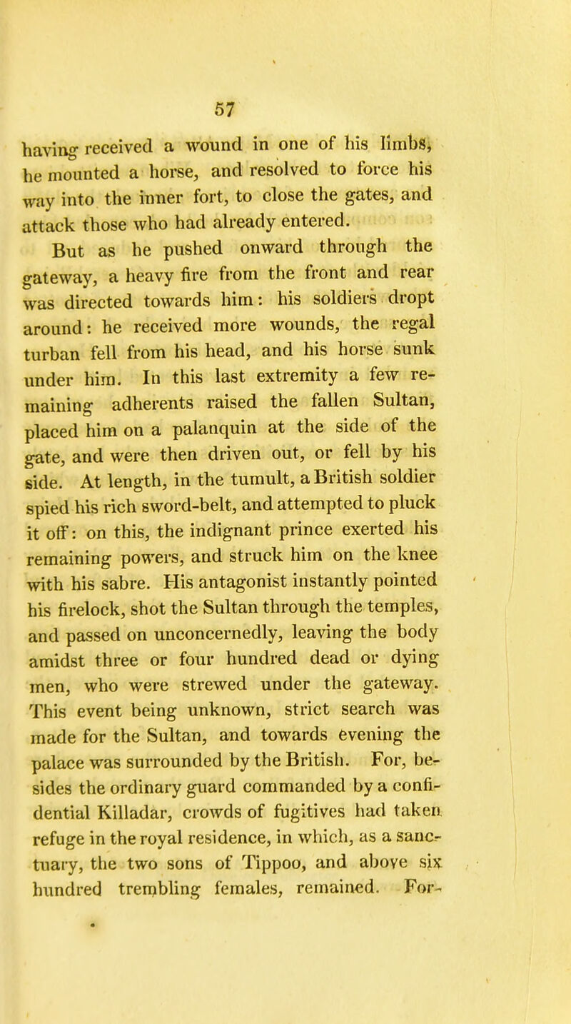 having received a wound in one of his limbs, he mounted a horse, and resolved to force his way into the inner fort, to close the gates, and attack those who had already entered. But as he pushed onward through the gateway, a heavy fire from the front and rear was directed towards him: his soldiers dropt around: he received more wounds, the regal turban fell from his head, and his horse sunk under him. In this last extremity a few re- maining adherents raised the fallen Sultan, placed him on a palanquin at the side of the gate, and were then driven out, or fell by his side. At length, in the tumult, a British soldier spied his rich sword-belt, and attempted to pluck it off: on this, the indignant prince exerted his remaining powers, and struck him on the knee with his sabre. His antagonist instantly pointed his firelock, shot the Sultan through the temples, and passed on unconcernedly, leaving the body amidst three or four hundred dead or dying men, who were strewed under the gateway. This event being unknown, strict search was made for the Sultan, and towards evening the palace was surrounded by the British. For, be- sides the ordinary guard commanded by a confi- dential Killadar, crowds of fugitives had taken refuge in the royal residence, in which, as a sanc^ tuary, the two sons of Tippoo, and above sjix hundred trembling females, remained. For-