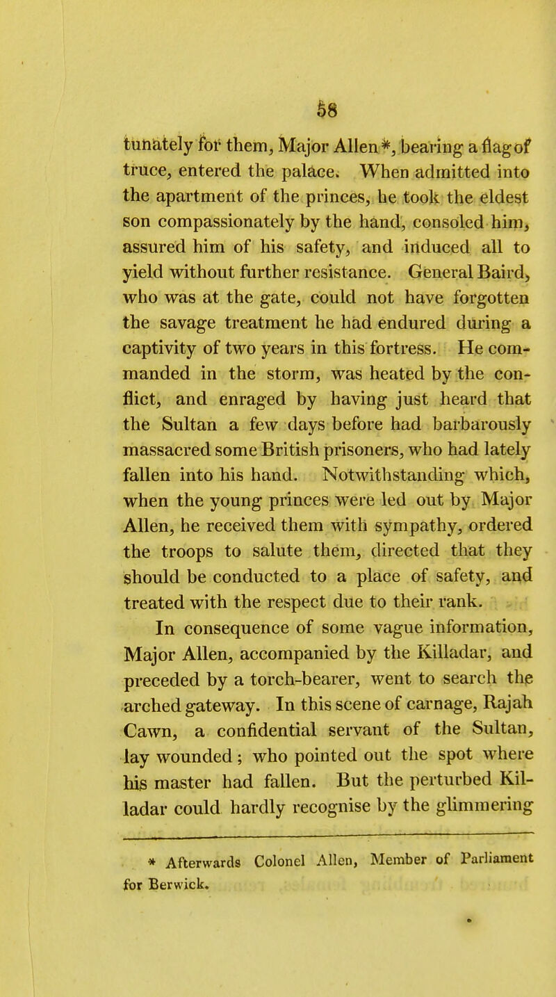 tunately foi' them, Major Allen*, bearing a nag of truce, entered the palace. When admitted into the apartment of the princes, he took the eldest son compassionately by the hand, consoled him, assured him of his safety, and induced all to yield without further resistance. General Baird, who was at the gate, could not have forgotten the savage treatment he had endured during a captivity of two years in this fortress. He com- manded in the storm, was heated by the con- flict, and enraged by having just heard that the Sultan a few days before had barbarously massacred some British prisoners, who had lately fallen into his hand. Notwithstanding which, when the young princes were led out by Major Allen, he received them with sympathy, ordered the troops to salute them, directed that they should be conducted to a place of safety, and treated with the respect due to their rank. In consequence of some vague information, Major Allen, accompanied by the Killadar, and preceded by a torch-bearer, went to search the arched gateway. In this scene of carnage, Rajah Cawn, a confidential servant of the Sultan, lay wounded; who pointed out the spot where his master had fallen. But the perturbed Kil- ladar could hardly recognise by the glimmering * Afterwards Colonel Allen, Member of Parliament for Berwick.