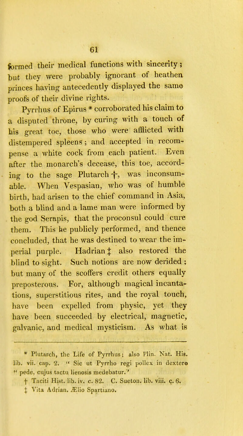 formed their medical functions with sincerity; but they were probably ignorant of heathen princes having antecedently displayed the same proofs of their divine rights. Pyrrhus of Epirus * corroborated his claim to a disputed throne, by curing with a touch of his great toe, those who were afflicted with distempered spleens; and accepted in recom- pense a white cock from each patient. Even after the monarch's decease, this toe, accord- ing to the sage Plutarch was inconsum- able. When Vespasian, who was of humble birth, had arisen to the chief command in Asia, both a blind and a lame man were informed by the god Serapis, that the proconsul could cure them. This he publicly performed, and thence concluded, that he was destined to wear the im- perial purple. Hadrian;}: also restored the blind to sight. Such notions are now derided ; but many of the scoffers credit others equally preposterous. For, although magical incanta- tions, superstitious rites, and the royal touch, have been expelled from physic, yet they have been succeeded by electrical, magnetic, galvanic, and medical mysticism. As what is * Plutarch, the Life of Pyrrhus; also Plin, Nat. His. lib. vii. cap. 2.  Sic ut Pyrrho regi pollex in dextero  pede, cujus tactu lienosis medebatur.'' f Taciti Hist. lib. iv. c. 82. C. Sueton. lib. viii. c. 6. % Vita Adrian. JElio Spartiano.