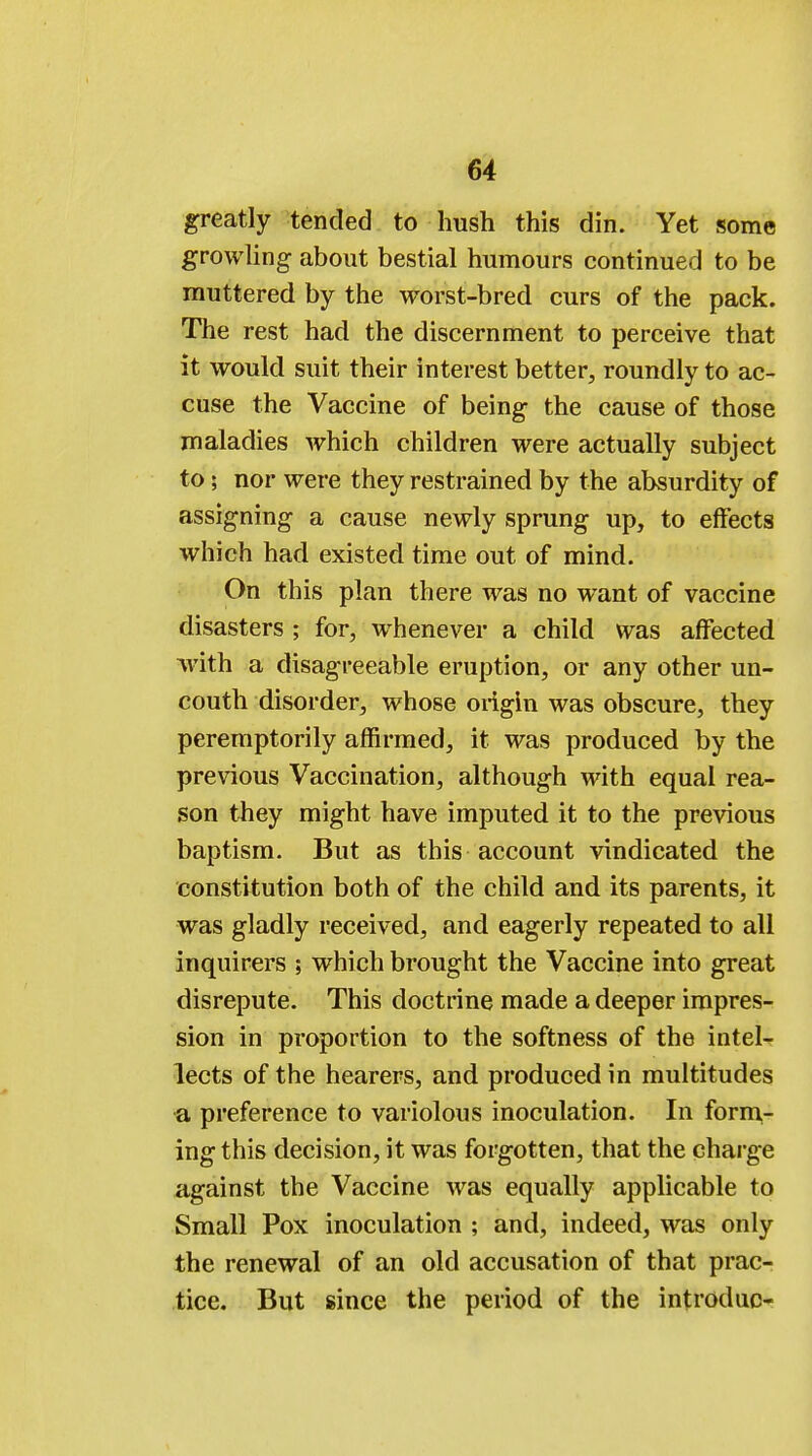 greatly tended to hush this din. Yet some growling about bestial humours continued to be muttered by the worst-bred curs of the pack. The rest had the discernment to perceive that it would suit their interest better, roundly to ac- cuse the Vaccine of being the cause of those maladies which children were actually subject to; nor were they restrained by the absurdity of assigning a cause newly sprung up, to effects which had existed time out of mind. On this plan there was no want of vaccine disasters ; for, whenever a child was affected with a disagreeable eruption, or any other un- couth disorder, whose origin was obscure, they peremptorily affirmed, it was produced by the previous Vaccination, although with equal rea- son they might have imputed it to the previous baptism. But as this account vindicated the constitution both of the child and its parents, it was gladly received, and eagerly repeated to all inquirers ; which brought the Vaccine into great disrepute. This doctrine made a deeper impres- sion in proportion to the softness of the intel- lects of the hearers, and produced in multitudes a preference to variolous inoculation. In form- ing this decision, it was forgotten, that the charge against the Vaccine was equally applicable to Small Pox inoculation ; and, indeed, was only the renewal of an old accusation of that prac- tice. But since the period of the introduc-