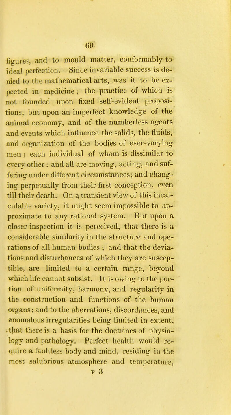 G9 figure?, and to mould matter, conformablj'' to ideal perfection. Since invariable success is de- nied to the mathematical arts, was it to be ex- pected in medicine; the practice of which is not founded upon fixed self-evident proposi- tions, but upon an imperfect knowledge of the animal economy, and of the numberless agents and events which influence the solids, the fluids, and organization of the bodies of ever-varying men ; each individual of whom is dissimilar to every other: and all are moving, acting, and suf- fering under different circumstances; and chang- ing perpetually from their first conception, even till their death. On a transient view of this incal- culable variety, it might seem impossible to ap- proximate to any rational system. But upon a closer inspection it is perceived, that there is a considerable similarity in the structure and ope- rations of all human bodies ; and that the devia- tions and disturbances of which they are suscep- tible, are limited to a certain range, beyond which life cannot subsist. It is owing to the por- tion of uniformity, harmony, and regularity in the construction and functions of the human organs; and to the aberrations, discordances, and anomalous irregularities being limited in extent, that there is a basis for the doctrines of physio- logy and pathology. Perfect health would re- quire a faultless body and mind, residing in the most salubrious atmosphere and temperature, f 3