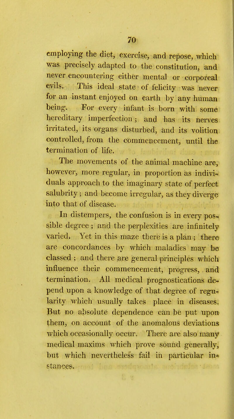 employing the diet, exercise, and repose, which was precisely adapted to the constitution, and never encountering either mental or corporeal evils. This ideal state of felicity was never for an instant enjoyed on earth by any human being. For every infant is born with some hereditary imperfection; and has its nerves irritated, its organs disturbed, and its volition controlled, from the commencement, until the termination of life. The movements of the animal machine are, however, more regular, in proportion as indivi- duals approach to the imaginary state of perfect salubrity; and become irregular, as they diverge into that of disease. In distempers, the confusion is in every pos~ sible degree ; and the perplexities are infinitely varied. Yet in this maze there is a plan ; there are concordances by which maladies may be classed ; and there are general principles which influence their commencement, progress, and termination. All medical prognostications de- pend upon a knowledge of that degree of regu- larity which usually takes place in diseases. But no absolute dependence can be put upon them, on account of the anomalous deviations which occasionally occur. There are also many medical maxims which prove sound generally, but which nevertheless fail in particular ifflw stances.
