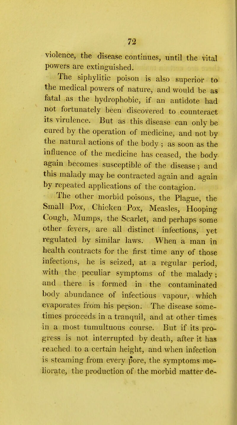 violence, the disease continues, until the vital powers are extinguished. The siphylitic poison is also superior to the medical powers of nature, and would be as fatal as the hydrophobic, if an antidote had not fortunately been discovered to counteract its virulence. But as this disease can only be cured by the operation of medicine, and not by the natural actions of the body ; as soon as the influence of the medicine has ceased, the body again becomes susceptible of the disease ; and this malady may be contracted again and again by repeated applications of the contagion. The other morbid poisons, the Plague, the Small Pox, Chicken Pox, Measles, Hooping Cough, Mumps, the Scarlet, and perhaps some other fevers, are all distinct infections, yet regulated by similar laws. When a man in health contracts for the first time any of those infections, he is seized, at a regular period, with the peculiar symptoms of the malady; and there is formed in the contaminated body abundance of infectious vapour, which evaporates from his person. The disease some- times proceeds in a tranquil, and at other times in a most tumultuous course. But if its pro- gress is not interrupted by death, after it has reached to a certain height, and when infection is steaming from every pore, the symptoms me- liorate, the production of the morbid matter de-