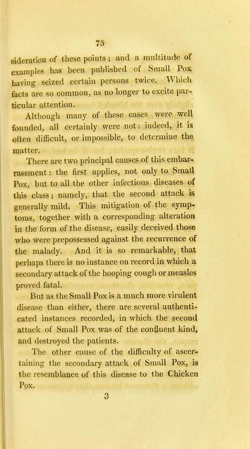 sideration of these points; and a multitude of examples has been published of Small Pox, having seized certain persons twice. Which facts are so common, as no longer to excite par-, ticular attention. Although many of these cases were well founded, all certainly were not: indeed, it is often difficult, or impossible, to determine the matter. There are two principal causes of this embar^ rassment: the first applies, not only to Small Pox, but to all the other infectious diseases of this class; namely, that the second attack is generally mild, This mitigation of the symp- toms, together with a corresponding alteration in the form of the disease, easily deceived those who were prepossessed against the recurrence of the malady. And it is so remarkable, that perhaps there is no instance on record in which a secondary attack of the hooping cough or measles proved fatal. But as the Small Pox is a much more virulent disease than either, there are several authenti- cated instances recorded, in which the second attack of Small Pox was of the confluent kind, and destroyed the patients. The other cause of the difficulty of ascer- taining the secondary attack of Small Pox, is the resemblance of this disease to the Chicken Pox. 3