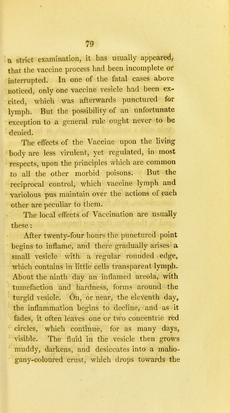 a strict examination, it has usually appeared, that the vaccine process had been incomplete or interrupted. In one of the fatal cases above noticed, only one vaccine vesicle had been ex- cited, which was afterwards punctured for lymph. But the possibility of an unfortunate exception to a general rule ought never to be denied. The effects of the Vaccine upon the living body are less virulent, yet regulated, in most respects, upon the principles which are common to all the other morbid poisons. But the reciprocal control, which vaccine lymph and variolous pus maintain over the actions of each other are peculiar to them. The local effects of Vaccination are usually these: After twenty-four hours the punctured point begins to inflame, and there gradually arises ■ a small vesicle with a regular rounded edge, which contains in little cells transparent lymph. About the ninth day an inflamed areola, with tumefaction and hardness, forms around the turgid vesicle. On, or near, the eleventh day, the inflammation begins to decline, and as it fades, it often leaves one or two concentric red circles, which continue, for as many days, visible. The fluid in the vesicle then grows muddy, darkens, and desiccates into a maho- gany-coloured crust, which drops towards the