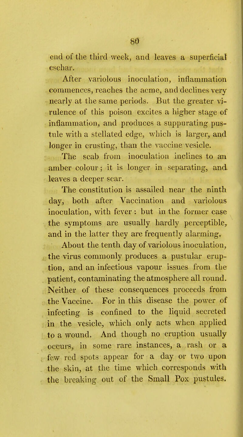 end of the third week, and leaves a superficial eschar. After variolous inoculation, inflammation commences, reaches the acme, and declines very nearly at the same periods. But the greater vi- rulence of this poison excites a higher stage of inflammation, and produces a suppurating pus- tule with a stellated edge, which is larger, and longer in crusting, than the vaccine vesicle. The scab from inoculation inclines to an amber colour; it is longer in separating, and leaves a deeper scar. The constitution is assailed near the ninth day, both after Vaccination and variolous inoculation, with fever : but in the former case the symptoms are usually hardly perceptible, and in the latter they are frequently alarming. About the tenth day of variolous inoculation, the virus commonly produces a pustular erup- tion, and an infectious vapour issues from the patient, contaminating the atmosphere all round. Neither of these consequences proceeds from the Vaccine. For in this disease the power of infecting is confined to the liquid secreted in the vesicle, which only acts when applied to a wound. And though no eruption usually occurs, in some rare instances, a rash or a few red spots appear for a day or two upon the skin, at ]the time which corresponds with the breaking out of the Small Pox pustules.