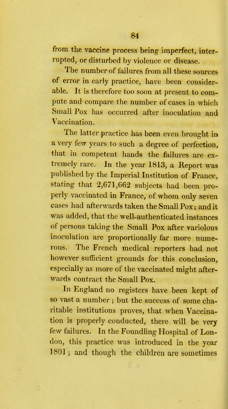 from the vaccine process being imperfect, inter- rupted, or disturbed by violence or disease. The number of failures from all these sources of error in early practice, have been consider- able. It is therefore too soon at present to com- pute and compare the number of cases in which Small Pox has occurred after inoculation and Vaccination. The latter practice has been even brought in a very few years to such a degree of perfection, that in competent hands the failures are ex- tremely rare. In the year 1813, a Report was published by the Imperial Institution of France, stating that 2,671,662 subjects had been pro- perly vaccinated in France, of whom only seven cases had afterwards taken the Small Pox; and it was added, that the well-authenticated instances of persons taking the Small Pox after variolous inoculation are proportionally far more nume- rous. The French medical reporters had not however sufficient grounds for this conclusion, especially as more of the vaccinated might after- wards contract the Small Pox. In England no registers have been kept of so vast a number ; but the success of some cha- ritable institutions proves, that when Vaccina- tion is properly conducted, there will be very few failures. In the Foundling Hospital of Lon- don, this practice was introduced in the year 1801; and though the children are sometimes