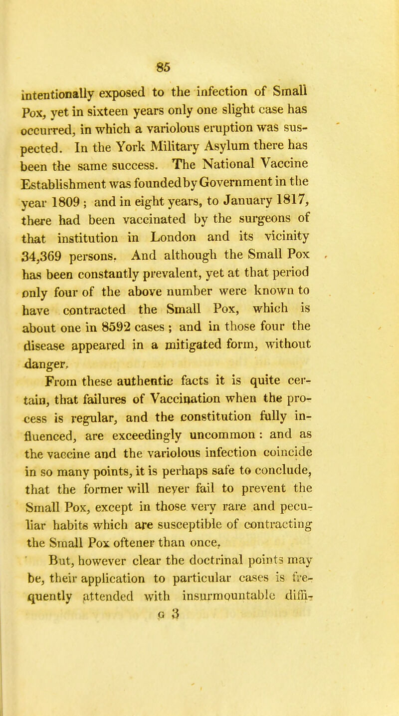 intentionally exposed to the infection of Small Pox, yet in sixteen years only one slight case has occurred, in which a variolous eruption was sus- pected. In the York Military Asylum there has been the same success. The National Vaccine Establishment was founded by Government in the year 1809 ; and in eight years, to January 1817, there had been vaccinated by the surgeons of that institution in London and its vicinity 34,369 persons. And although the Small Pox has been constantly prevalent, yet at that period only four of the above number were known to have contracted the Small Pox, which is about one in 8592 cases ; and in those four the disease appeared in a mitigated form, without danger. From these authentic facts it is quite cer- tain, that failures of Vaccination when the pro- cess is regular, and the constitution fully in- fluenced, are exceedingly uncommon: and as the vaccine and the variolous infection coincide in so many points, it is perhaps safe to conclude, that the former will never fail to prevent the Small Pox, except in those very rare and pecur liar habits which are susceptible of contracting the Small Pox oftener than once. But, however clear the doctrinal points may be, their application to particular cases is fre- quently attended with insurmountable diffi- o 3