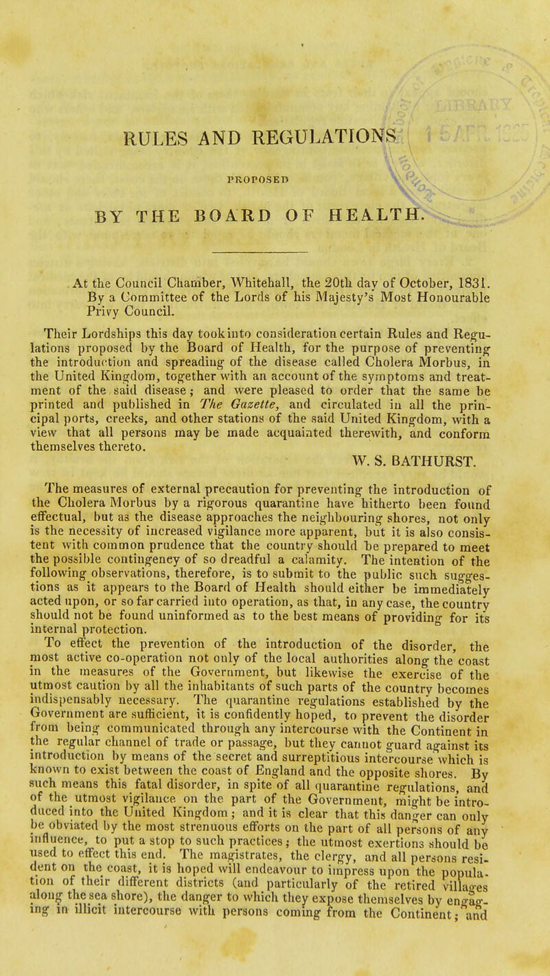 PROPOSED BY THE BOARD OF HEALTHN At tlie Council Chamber, Whitehall, the 20th day of October, 1831. By a Committee of the Lords of his Majesty's Most Honourable Privy Council. Their Lordships this day tookinto consideration certain Rules and Regu- lations proposed by the Board of Health, for the purpose of preventing^ the introduction and spreading of the disease called Cholera Morbus, in the United Kingdom, together with an account of the symptoms and treat- ment of the said disease; and were pleased to order that the same be printed and published in The Gazette, and circulated in all the prin- cipal ports, creeks, and other stations of the said United Kingdom, with a view that all persons may be made acquainted therewith, and conform themselves thereto. W. S. BATHURST. The measures of external precaution for preventing the introduction of the Cholera Morbus by a rigorous quarantine have hitherto been found effectual, but as the disease approaches the neighbouring shores, not only is the necessity of increased vigilance more apparent, but it is also consis- tent with common prudence that the country should be prepared to meet the possible contingency of so dreadful a calamity. The intention of the following observations, therefore, is to submit to the public such sugges- tions as it appears to the Board of Health should either be immediately acted upon, or so far carried into operation, as that, in any case, the country should not be found uninformed as to the best means of providing for its internal protection. ^ To effect the prevention of the introduction of the disorder, the most active co-operation not only of the local authorities along the'coast in the measures of the Government, but likewise the exercise of the utmost caution by all the inhabitants of such parts of the country becomes indispensably necessary. The quarantine regulations established by the Government are sufficient, it is confidently hoped, to prevent the disorder from being communicated through any intercourse with the Continent in the regular channel of trade or passage, but they cannot guard against its introduction by means of the secret and surreptitious intercourse which is known to exist between the coast of England and the opposite shores. By such means this fatal disorder, in spite^of all quarantine regulations, and of the utmost vigilance on the part of the Government, might be intro- duced into the United Kingdom; and it is clear that this danger can only be obviated by the most strenuous efforts on the part of all persons of any influence, to put a stop to such practices; the utmost exertions should be used to effect this end. The magistrates, the clergy, and all persons resi- dent on the coast, it is hoped will endeavour to impress upon the popula- tion of their different districts (and particularly of the retired vilUioes along the sea shore), the danger to which they expose themselves by enffag-- ing in illicit intercourse with persons coming from the Continent • and