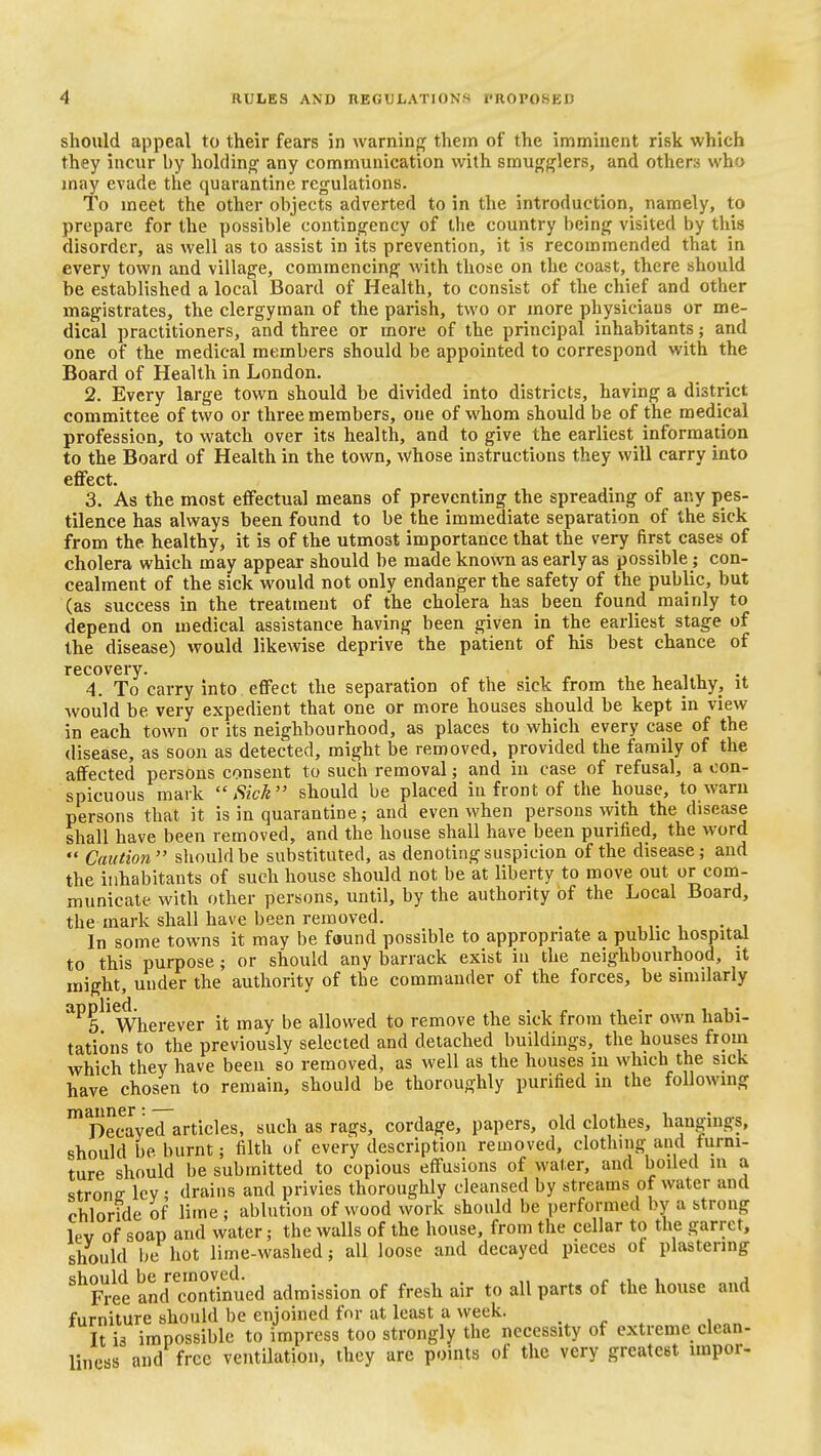 should appeal to their fears in warning them of the imminent risk which they incur by holding any communication with smugglers, and others who may evade the quarantine regulations. To meet the other objects adverted to in the introduction, namely, to prepare for the possible contingency of the country being visited by this disorder, as well as to assist in its prevention, it is recommended that in every town and village, commencing with those on the coast, there should be established a local Board of Health, to consist of the chief and other magistrates, the clergyman of the parish, two or more physicians or me- dical practitioners, and three or more of the principal inhabitants; and one of the medical members should be appointed to correspond with the Board of Health in London. 2. Every large town should be divided into districts, having a district committee of two or three members, one of whom should be of the medical profession, to watch over its health, and to give the earliest information to the Board of Health in the town, whose instructions they will carry into efifect. 3. As the most effectual means of preventing the spreading of any pes- tilence has always been found to be the immediate separation of the sick from the healthy, it is of the utmost importance that the very first cases of cholera which may appear should be made known as early as possible; con- cealment of the sick would not only endanger the safety of the public, but (as success in the treatment of the cholera has been found mainly to depend on medical assistance having been given in the earliest stage of the disease) would likewise deprive the patient of his best chance of recovery. 4. To carry into effect the separation of the sick from the healthy, it Avould be very expedient that one or more houses should be kept in view in each town or its neighbourhood, as places to which every case of the disease, as soon as detected, might be removed, provided the family of the affected persons consent to such removal; and in case of refusal, a con- spicuous mark Sick should be placed in front of the house, to warn persons that it is in quarantine; and even when persons with the disease shall have been removed, and the house shall have been purified, the word  Caution should be substituted, as denoting suspicion of the disease; and the inhabitants of such house should not be at liberty to move out com- municate with other persons, until, by the authority of the Local Board, the mark shall have been removed. _ In some towns it may be found possible to appropriate a public hospital to this purpose; or should any barrack exist in the neighbourhood, it might, under the authority of the commander of the forces, be similarly ^^5^^ Wherever it may be allowed to remove the sick from their own habi- tations to the previously selected and detached buildings, the houses from which they have been so removed, as well as the houses in which the sick have chosen to remain, should be thoroughly purified in the following ^Decayed articles, such as rags, cordage, papers, old clothes, hangings, should be burnt; filth of every description removed, clothing and furni- ture should be submitted to copious effusions of water, and boiled m a strons- lev • drains and privies thoroughly cleansed by streams of water and chloride of lime; ablution of wood work should be performed by a strong lev of soap and water; the walls of the house, from the cellar to the garret, should l)c hot lime-washed; all loose and decayed pieces of plastering ^^Vvt andSinued admission of fresh air to all parts of the house and furniture should be enjoined for at least a week. _ It is impossible to impress too strongly the necessity of extreme clean- liness and free ventilation, they are points of the very greatest impor-