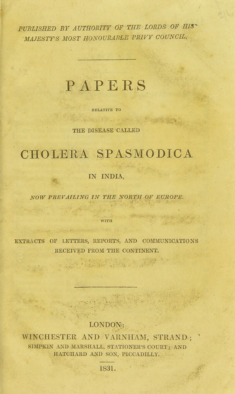 PUBLISHED BY AUTHORITY OF THE LORDS OF HIS- 'MAJESTY'S MOST HONOURABLE PRIVY COUNCIL. CHOLERA SPASMODICA IN INDIA, '■ft. ' ■ NOW PREVAILING IN THE NORTH OF EUROPE. EXTRACTS OF LETTERS, REPORTS, AND COMMUNICATIONS RECEIVED FROM THE CONTINENT. LONDON: W INCHESTER AND VARNHAM, STRAND ; SIMPKIN AND MARSHALL, STATIONER'S COURT; AND HATGHARD AND SON, PICCADILLY. RELATIVE TO THE DISEASE CALLED WITH 1831.