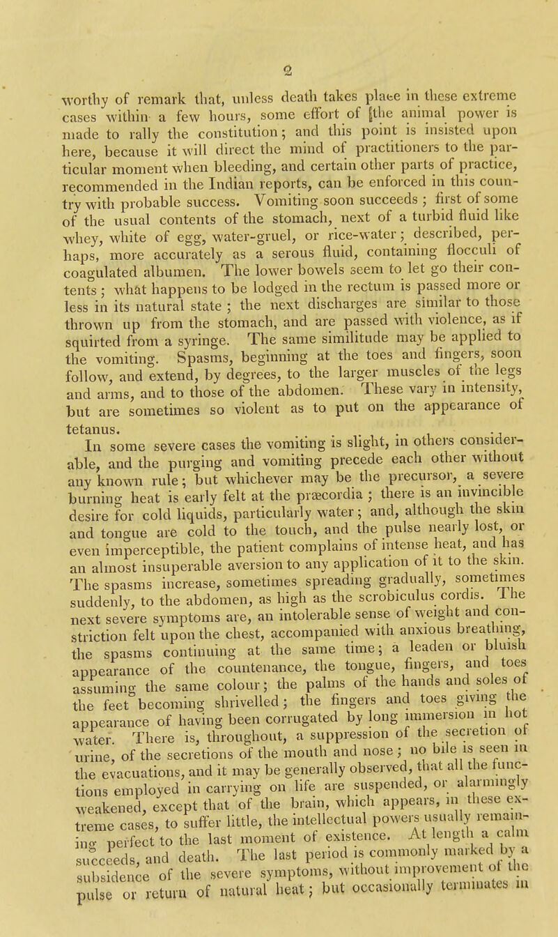 worthy of remark that, unless death takes plate in these extreme cases within a few hours, some effort of [the animal power is made to rally the constitution; and this point is insisted upon here, because it will direct the mind of practitioners to the par- ticular moment when bleeding, and certain other parts of practice, recommended in the Indian reports, can be enforced in this coun- try with probable success. Vomiting soon succeeds ; first of some of the usual contents of the stomach, next of a turbid fluid like whey, white of egg, water-gruel, or rice-water; described, per- haps, more accurately as a serous fluid, containing flocculi of coagulated albumen. The lower bowels seem to let go their con- tents ; what happens to be lodged in the rectum is passed more or less in its natural state ; the next discharges are similar to those thrown up from the stomach, and are passed with violence, as if squirted from a syringe. The same similitude may be applied to the vomiting. Spasms, beginning at the toes and fingers, soon follow, and extend, by degrees, to the larger muscles ot the legs and arms, and to those of the abdomen. These vary in intensity but are sometimes so violent as to put on the appearance of tetanus. . ., In some severe cases the vomiting is slight, m others consider- able, and the purging and vomiting precede each other without any known rule; but whichever may be the precursor, a severe burning heat is early felt at the praecordia ; there is an invincible desire for cold liquids, particularly water; and, although the skin and tongue are cold to the touch, and the pulse nearly lost, or even imperceptible, the patient complains of intense heat, and has an almost insuperable aversion to any application of it to the skm. The spasms increase, sometimes spreading gradually, sometimes suddenly, to the abdomen, as high as the scrobiculus cordis. 1 he next severe symptoms are, an intolerable sense of weight and con- striction felt upon the chest, accompanied with anxious breathing, the spasms continuing at the same time; a leaden or bluish appearance of the countenance, the tongue, fingers, and toes assuming the same colour; the palms of the hands and soles of the feet becoming shrivelled; the fingers and toes giving the appearance of having been corrugated by long immersion in hot water. There is, throughout, a suppression of the secretion or urine, of the secretions of the mouth and nose ; no bile is seen in the evacuations, and it may be generally observed, that all the func- tions employed in carrying on life are suspended, or alarmingly weakened, except that of the brain, which appears, in these ex- treme cases, to suffer little, the intellectual powers usually remain- ing perfect to the last moment of existence. At length a calm succeeds, and death. The last period is commonly marked by a subsidence of the severe symptoms, without -M-ovcmeut o the pulse or return of natural heat; but occasionally tennmaks m