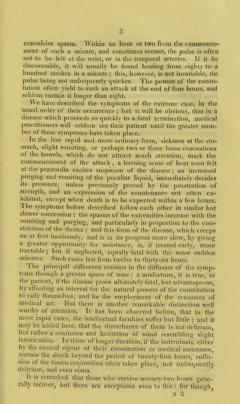 convulsive spasm. Within an hour or two from the commence- ment of such a seizure, and sometimes sooner, the pulse is often not to be felt at the wrist, or in the temporal arteries. If it be discoverable, it will usually be found beating from eighty to a hundred strokes in a minute ; this, however, is not invariable, the pulse being not unfrequently quicker. The powers of the consti- tution often yield to such an attack at the end of four hours, and seldom sustain it longer than eight. We have described the symptoms of the extreme case, in the usual order of their occurrence ; but it will be obvious, that in a disease which proceeds so quickly to a fatal termination, medical practitioners will seldom see their patient until the greater num- ber of these symptoms have taken place. In the less rapid and. more ordinary form, sickness at the sto-* mach, slight vomiting, or perhaps two or three loose evacuations of the bowels, which do not attract much attention, mark the commencement of the attack ; a burning sense of heat soon felt at the praecordia excites suspicion of the disease; an increased purging and vomiting of the peculiar liquid, immediately decides its presence, unless previously proved by the prostration of strength, and an expression of the countenance not often ex- hibited, except when death is to be expected within a few hours. The symptoms, before described follow each other in similar but slower succession : the spasms of the extremities increase with the vomiting and purging, and particularly in proportion to the con- striction of the thorax ; and this form of the disease, which creeps on at first insidiously, and is in its progress more slow, by giving a greater opportunity for assistance, is. if treated early, more tractable; but if neglected, equally fatal with the more sudden seizures. Such cases last from twelve to thirty-six hours. The principal difference consists in the diffusion of the symp- toms through a greater space of time; a misfortune, it is true, to the patient, if the disease prove ultimately fatal, but advantageous, by affording an interval for the natural powers of the constitution to rally themselves, and for the employment of the resources of medical art. But there is another remarkable distinction well worthy of attention. It has been observed before, that in the more rapid cases, the intellectual faculties suffer but little ; and it may be added here, that the disturb ance of them is not delirium, but rather a confusion and hesitation of mind resembling slight intoxication. In those of longer duration, if the individuals, either by the natural vigour of their constitution or medical assistance, sustain the shock beyond the period of twenty-four hours, suffu- sion of the tunica conjunctiva often takes place^ not unfrequently delirium, and even coma. It is remarked that those who survive seventy-two hours gene- rally recover, but there are exceptions even to this: for though,
