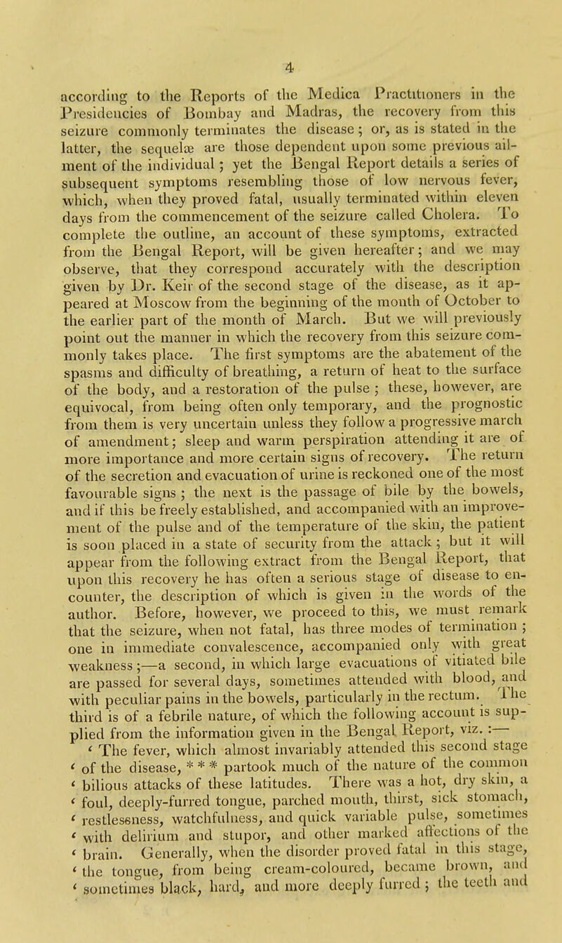 according to the Reports of the Medica Practitioners in the Presidencies of Bombay and Madras, the recovery from this seizure commonly terminates the disease; or, as is stated in the latter, the sequelae are those dependent upon some previous ail- ment of the individual; yet the Bengal Report details a series of subsequent symptoms resembling those of low nervous fever, which, when they proved fatal, usually terminated within eleven days from the commencement of the seizure called Cholera. To complete the outline, an account of these symptoms, extracted from the Bengal Report, will be given hereafter; and we may observe, that they correspond accurately with the description given by Dr. Keir of the second stage of the disease, as it ap- peared at Moscow from the beginning of the month of October to the earlier part of the month of March. But we will previously point out the manner in which the recovery from this seizure com- monly takes place. The first symptoms are the abatement of the spasms and difficulty of breathing, a return of heat to the surface of the body, and a restoration of the pulse ; these, however, are equivocal, from being often only temporary, and the prognostic from them is very uncertain unless they follow a progressive march of amendment; sleep and warm perspiration attending it are of more importance and more certain signs of recovery. The return of the secretion and evacuation of urine is reckoned one of the most favourable signs ; the next is the passage of bile by the bowels, and if this be freely established, and accompanied with an improve- ment of the pulse and of the temperature of the skin, the patient is soon placed in a state of security from the attack ; but it wdl appear from the following extract from the Bengal Report, that upon this recovery he has often a serious stage of disease to en- counter, the description of which is given in the words of the author. Before, however, we proceed to this, we must remark that the seizure, when not fatal, has three modes of termination ; one in immediate convalescence, accompanied only with great weakness ;—a second, in which large evacuations of vitiated bile are passed for several days, sometimes attended with blood, and with peculiar pains in the bowels, particularly in the rectum. 1 he third is of a febrile nature, of which the following account is sup- plied from the information given in the Bengal Report, viz. : < The fever, which almost invariably attended this second stage * of the disease, * * * partook much of the nature of the common * bilious attacks of these latitudes. There was a hot, dry skin, a < foul, deeply-furred tongue, parched mouth, thirst, sick stomach, ( restlessness, watchfulness, and quick variable pulse, sometimes « with delirium and stupor, and other marked affections of the i brain. Generally, when the disorder proved fatal m this stage, * the tongue, from being cream-coloured, became brown, and < sometimes black, hard, and more deePl* funcd > the tecth aud