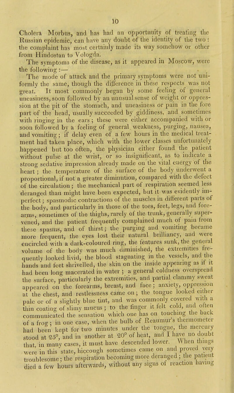 Cholera Morbus, and has had an opportunity of treating the Russian epidemic, can have any doubt of the identity of the two : the complaint has most certainly made its way somehow or other from Hindostan to Vologda. The symptoms of the disease, as it appeared in Moscow, were the following :— The mode of attack and the primary symptoms were not uni- formly the same, though the difference in these respects was not great. It most commonly began by some feeling of general uneasiness, soon followed by an unusual sense of weight or oppres- sion at the pit of the stomach, and uneasiness or pain in the fore part of the head, usually succeeded by giddiness, and sometimes with ringing in the ears ; these were either accompanied with or soon followed by a feeling of general. weakness, purging, nausea, and vomiting; if delay even of a few hours in the medical treat- ment had taken place, which with the lower classes unfortunately happened but too often, the physician either found the patient without pulse at the wrist, or so insignificant, as to indicate a strong sedative impression already made on the vital energy of the heart; the temperature of the surface of the body underwent a proportional, if not a greater diminution, compared with the defect of the circulation; the mechanical part of respiration seemed less deranged than might have been expected, but it was evidently im- perfect ; spasmodic contractions of the muscles in different parts of the body, and particularly in those of the toes, feet, legs, and fore- arms, sometimes of the thighs, rarely of the trunk, generally super- vened, and the patient frequently complained much of pain from these spasms, and of thirst; the purging and vomiting became more frequent, the eyes lost their natural brilliancy, and were encircled with a dark-coloured ring, the features sunk, the general volume of the body was much diminished, the extremities fre- quently looked livid, the blood stagnating in the vessels, and the hands and feet shrivelled, the skin on the inside appearing as if it had been long macerated in water ; a general coldness overspread the surface, particularly the extremities, and partial clammy sweat appeared on the forearms, breast, and face; anxiety, oppression at the chest, and restlessness came on; the tongue looked either pale or of a slightly blue tint, and was commonly covered with a thin coating of slimy mucus ; to the finger it felt cold, and often communicated the sensation which one has on touching the back of a fro* : in one case, when the bulb of Reaumur's thermometer had been kept for two minutes under the tongue, the mercury stood at 25°, and in another at 20° of heat, and 1 have no doubt that in many cases, it must have descended lower. When things were in this state, hiccough sometimes came on and proved very troublesome; the respiration becoming more deranged ; the patient died a few hours afterwards, without any signs of reaction having
