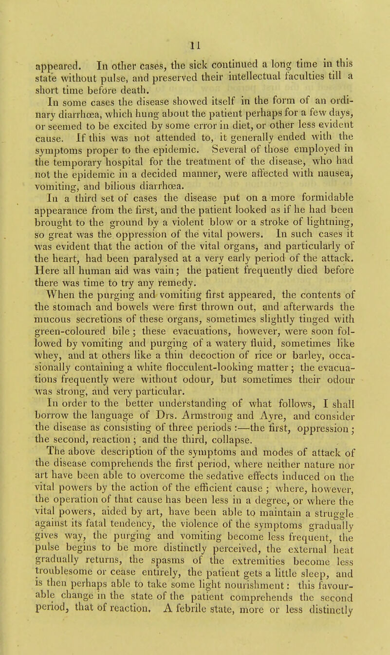 appeared. In other cases, the sick continued a long time in this state without pulse, and preserved their intellectual faculties till a short time before death. In some cases the disease showed itself in the form of an ordi- nary diarrhoea, which hung about the patient perhaps for a few days, or seemed to be excited by some error in diet, or other less evident cause. If this was not attended to, it generally ended with the symptoms proper to the epidemic. Several of those employed in the temporary hospital for the treatment of the disease, who had not the epidemic in a decided manner, were affected with nausea, vomiting, and bilious diarrhoea. In a third set of cases the disease put on a more formidable appearance from the first, and the patient looked as if he had been brought to the ground by a violent blow or a stroke of lightning, so great was the oppression of the vital powers. In such cases it was evident that the action of the vital organs, and particularly of the heart, had been paralysed at a very early period of the attack. Here all human aid was vain; the patient frequently died before there was time to try any remedy. When the purging and vomiting first appeared, the contents of the stomach and bowels were first thrown out, and afterwards the mucous secretions of these organs, sometimes slightly tinged with green-coloured bile ; these evacuations, however, were soon fol- lowed by vomiting and purging of a watery fluid, sometimes like whey, and at others like a thin decoction of rice or barley, occa- sionally containing a white fiocculent-looking matter ; the evacua- tions frequently were without odour, but sometimes their odour was strong, and very particular. In order to the better understanding of what follows, I shall borrow the language of Drs. Armstrong and Ayre, and consider the disease as consisting of three periods :—the first, oppression; the second, reaction; and the third, collapse. The above description of the symptoms and modes of attack of the disease comprehends the first period, where neither nature nor art have been able to overcome the sedative effects induced on the vital powers by the action of the efficient cause ; where, however, the operation of that cause has been less in a degree, or where the vital powers, aided by art, have been able to maintain a struggle against its fatal tendency, the violence of the symptoms gradually gives way, the purging and vomiting become less frequent, the pulse begins to be more distinctly perceived, the external heat gradually returns, the spasms of the extremities become less troublesome or cease entirely, the patient gets a little sleep, and is then perhaps able to take some light nourishment: this favour- able change in the state of the patient comprehends the second period, that of reaction. A febrile state, more or less distinctly