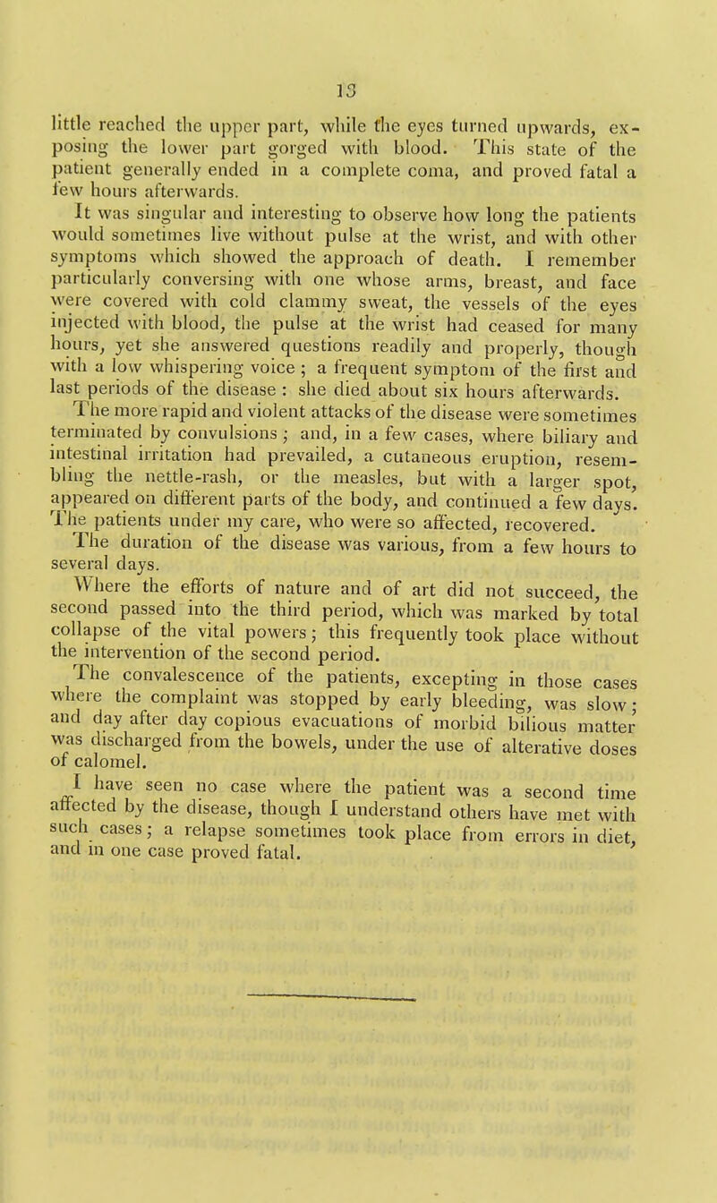 little reached the upper part, while the eyes turned upwards, ex- posing the lower part gorged with blood. This state of the patient generally ended in a complete coma, and proved fatal a lew hours afterwards. It was singular and interesting to observe how long the patients would sometimes live without pulse at the wrist, and with other symptoms which showed the approach of death. I remember particularly conversing with one whose arms, breast, and face were covered with cold clammy sweat, the vessels of the eyes injected with blood, the pulse at the wrist had ceased for many hours, yet she answered questions readily and properly, though with a low whispering voice ; a frequent symptom of the first and last periods of the disease : she died about six hours afterwards. The more rapid and violent attacks of the disease were sometimes terminated by convulsions • and, in a few cases, where biliary and intestinal irritation had prevailed, a cutaneous eruption, resem- bling the nettle-rash, or the measles, but with a larger spot, appeared on different parts of the body, and continued a few days! The patients under my care, who were so affected, recovered. The duration of the disease was various, from a few hours to several days. Where the efforts of nature and of art did not succeed, the second passed into the third period, which was marked by total collapse of the vital powers; this frequently took place without the intervention of the second period. The convalescence of the patients, excepting in those cases where the complaint was stopped by early bleeding, was slow; and day after clay copious evacuations of morbid bilious matter was discharged from the bowels, under the use of alterative doses of calomel. I have seen no case where the patient was a second time affected by the disease, though I understand others have met with such cases; a relapse sometimes took place from errors in diet, and m one case proved fatal.