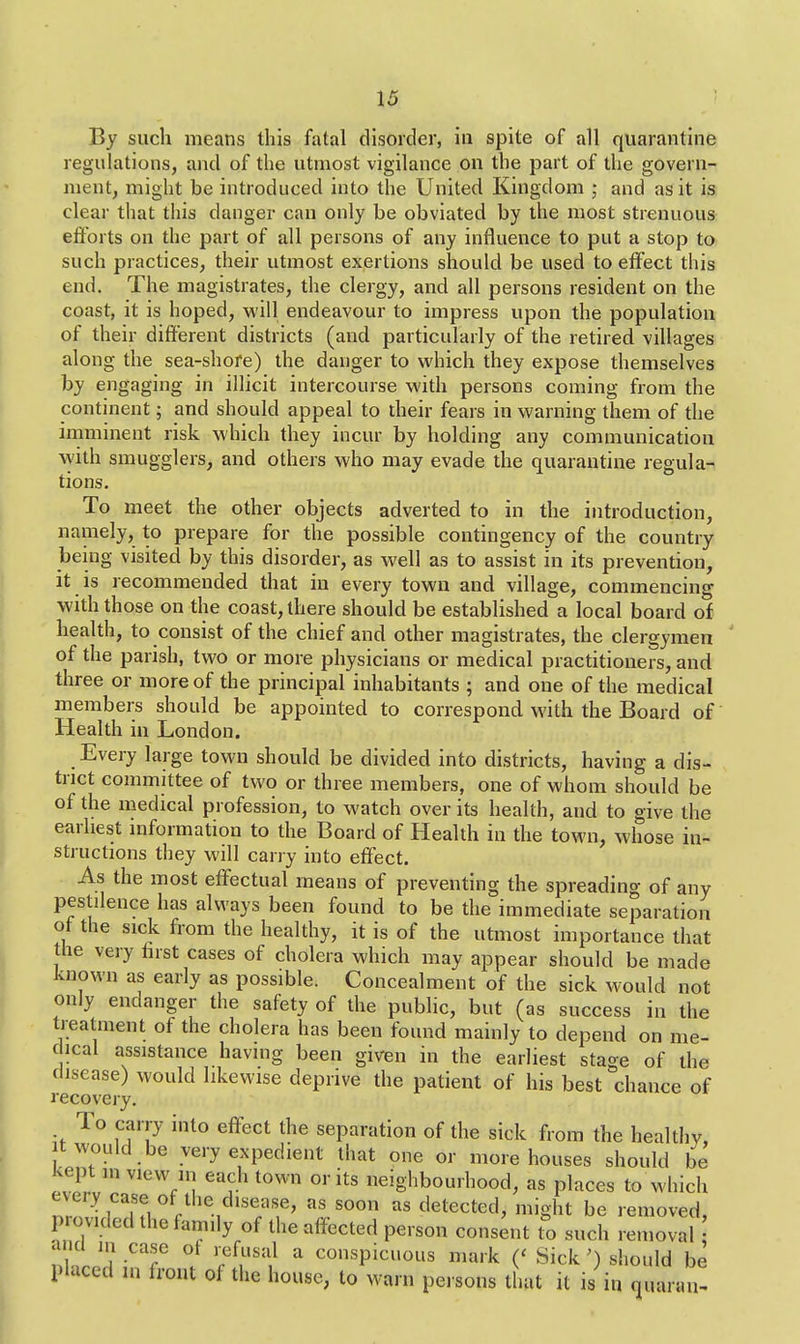 By such means this fatal disorder, in spite of all quarantine regulations, and of the utmost vigilance on the part of the govern- ment, might be introduced into the United Kingdom • and as it is clear that this danger can only be obviated by the most strenuous efforts on the part of all persons of any influence to put a stop to such practices, their utmost exertions should be used to effect this end. The magistrates, the clergy, and all persons resident on the coast, it is hoped, will endeavour to impress upon the population of their different districts (and particularly of the retired villages along the sea-shore) the danger to which they expose themselves by engaging in illicit intercourse with persons coming from the continent; and should appeal to their fears in warning them of the imminent risk which they incur by holding any communication with smugglers, and others who may evade the quarantine regula- tions. To meet the other objects adverted to in the introduction, namely, to prepare for the possible contingency of the country beiug visited by this disorder, as well as to assist in its prevention, it is recommended that in every town and village, commencing with those on the coast, there should be established a local board of health, to consist of the chief and other magistrates, the clergymen of the parish, two or more physicians or medical practitioners, and three or more of the principal inhabitants ; and one of the medical members should be appointed to correspond with the Board of Health in London. Every large town should be divided into districts, having a dis- trict committee of two or three members, one of whom should be of the medical profession, to watch over its health, and to give the earliest information to the Board of Health in the town, whose in- structions they will carry into effect. As the most effectual means of preventing the spreading of any pestilence has always been found to be the immediate separation ot the sick from the healthy, it is of the utmost importance that the very first cases of cholera which may appear should be made known as early as possible. Concealment of the sick would not only endanger the safety of the public, but (as success in the treatment of the cholera has been found mainly to depend on me- dical assistance having been given in the earliest stage of the disease) would likewise deprive the patient of his best chance of recovery. To carry into effect the separation of the sick from the healthy, it would be very expedient that one or more houses should be kept m view in each town or its neighbourhood, as places to which every^case of the disease* as soon as detected, might be removed, provided the family of the affected person consent to such removal and in case ot refusal a conspicuous mark (' Sick ') should be placed Hi front of the house, to warn persons that it is in quaran-