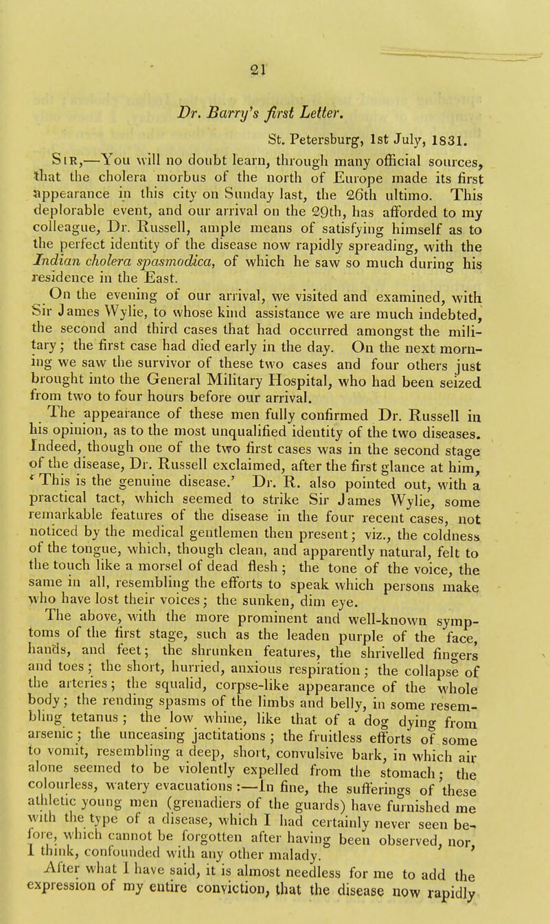 Dr. Barry's first Letter. St. Petersburg, 1st July, 1831. Sir,—You will no doubt learn, through many official sources, that the cholera morbus of the north of Europe made its first appearance in this city on Sunday last, the 26th ultimo. This deplorable event, and our arrival on the 29th, has afforded to my colleague, Dr. Russell, ample means of satisfying himself as to the perfect identity of the disease now rapidly spreading, with the Indian cholera spasmodica, of which he saw so much during his residence in the East. On the evening of our arrival, we visited and examined, with Sir J ames Wylie, to whose kind assistance we are much indebted, the second and third cases that had occurred amongst the mili- tary • the first case had died early in the day. On the next morn- ing we saw the survivor of these two cases and four others just brought into the General Military Hospital, who had been seized from two to four hours before our arrival. The appearance of these men fully confirmed Dr. Russell in his opinion, as to the most unqualified identity of the two diseases. Indeed, though one of the two first cases was in the second stage of the disease, Dr. Russell exclaimed, after the first glance at him, ' This is the genuine disease.' Dr. R. also pointed out, with a practical tact, which seemed to strike Sir James Wylie, some remarkable features of the disease in the four recent cases, not noticed by the medical gentlemen then present; viz., the coldness of the tongue, which, though clean, and apparently natural, felt to the touch like a morsel of dead flesh ; the tone of the voice, the same in all, resembling the efforts to speak which persons make who have lost their voices; the sunken, dim eye. The above, with the more prominent and well-known symp- toms of the first stage, such as the leaden purple of the face, hands, and feet; the shrunken features, the shrivelled finoers and toes; the short, hurried, anxious respiration • the collapse of the arteries; the squalid, corpse-like appearance of the whole body; the rending spasms of the limbs and belly, in some resem- bling tetanus ; the low whine, like that of a dog dying from arsenic; the unceasing jactitations; the fruitless efforts of some to vomit, resembling a deep, short, convulsive bark, in which air alone seemed to be violently expelled from the stomach; the colourless, watery evacuations :—In fine, the sufferings of 'these athletic young men (grenadiers of the guards) have furnished me with the type of a disease, which I had certainly never seen be- fore, which cannot be forgotten after having been observed, nor 1 think, confounded with any other malady. Alter what I have said, it is almost needless for me to add the expression of my entire conviction, that the disease now rapidly