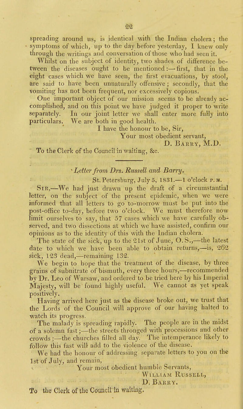 spreading around us, is identical with the Indian cholera; the symptoms of which, up to the day before yesterday, I knew only through the writings and conversation of those who had seen it. Whilst on the subject of identity, two shades of difference be- tween the diseases ought to be mentioned:—■ first, that in the eight cases which we have seen, the first evacuations, by stool, are said to have been unnaturally offensive; secondly, that the vomiting has not been frequent, nor excessively copious. One important object of our mission seems to be already ac- complished, and on this point we have judged it proper to write separately. In our joint letter we shall enter more fully into particulars. We are both in good health. I have the honour to be, Sir, Your most obedient servant, D. Barry, M.D. To the Clerk of the Council in waiting, &c. * Letter from Drs. Russell and Barry. St. Petersburg, July 5, 1831.—1 o'clock p.m. Sir,—We had just drawn up the draft of a circumstantial letter, on the subject of the present epidemic, when we were informed that all letters to go to-morrow must be put into the post-office to-day, before two o'clock. We must therefore now limit ourselves to say, that 57 cases which we have carefully ob- served, and two dissections at which we have assisted, confirm our opinions as to the identity of this with the Indian cholera. The state of the sick, up to the 21st of June, O.S.,—the latest date to which we have been able to obtain returns,—is, 262 sick, 123 dead,—remaining 132. We begin to hope that the treatment of the disease, by three grains of subnitrate of bismuth, every three hours,—recommended by Dr. Leo of Warsaw, and ordered to be tried here by his Imperial Majesty, will be found highly useful. We cannot as yet speak positively. Having arrived here just as the disease broke out, we trust that the Lords of the Council will approve of our having halted to watch its progress. The malady is spreading rapidly. The people are in the midst of a solemn fast;—the streets thronged with processions and other crowds;—the churches filled all day. The intemperance likely to follow this fast will add to the violence of the disease. We had the honour of addressing separate letters to you on the 1st of July, and remain, Your most obedient humble Servants, William Russell, D. Barry.